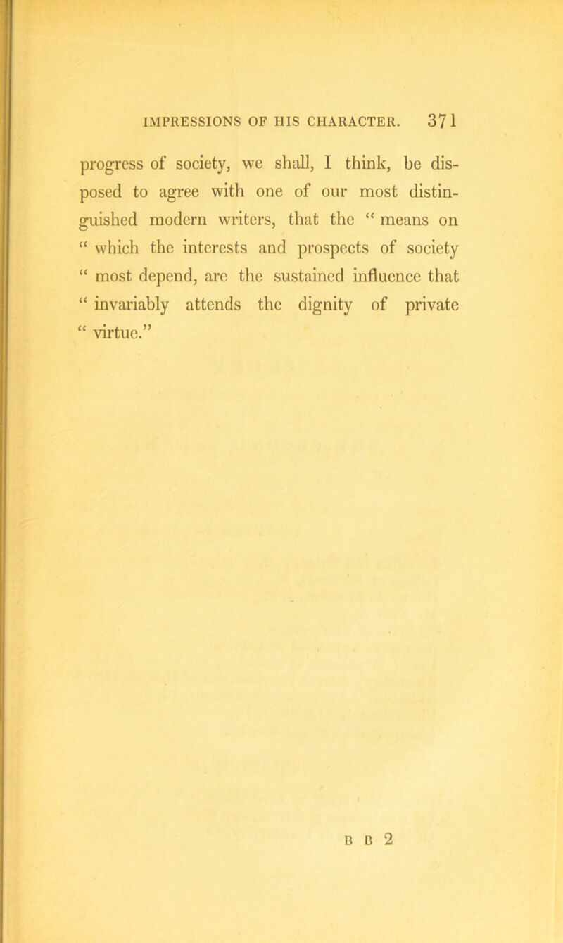 progress of society, we shall, I think, he dis- posed to agree with one of our most distin- guished modern writers, that the “ means on “ which the interests and prospects of society “ most depend, are the sustained influence that “ invariably attends the dignity of private “ virtue.” B B 2