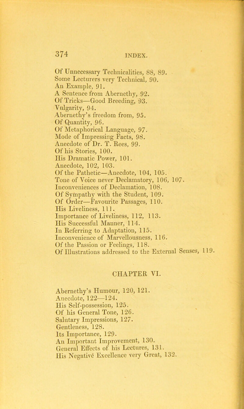 Of Unnecessary Technicalities, 88, 89. Some Lecturers very Technical, 90. An Example, 91. A Sentence from Abernethy, 92. Of Tricks—Good Breeding, 93. Vulgarity, 94. Abernethy’s freedom from, 95. Of Quantity, 96. Of Metaphorical Language, 97. Mode of Impressing Facts, 98. Anecdote of Dr. T. Rees, 99. Of his Stories, 100. His Dramatic Power, 101. Anecdote, 102, 103. Of the Pathetic—Anecdote, 104, 105. Tone of Voice never Declamatory, 106, 107. Inconveniences of Declamation, 108. Of Sympathy with the Student, 109. Of Order—Favourite Passages, 110. Ilis Liveliness, 111. Importance of Liveliness, 112, 113. His Successful Manner, 114. In Referring to Adaptation, 115. Inconvenience of Marvellousness, 116. Of the Passion or Feelings, 118. Of Illustrations addressed to the External Senses, 119. CHAPTER VI. Abernethy’s Humour, 120, 121. Anecdote, 122—124. His Self-possession, 125. Of his General Tone, 126. Salutary Impressions, 127. Gentleness, 128. Its Importance, 129. An Important Improvement, 130. General Effects of his Lectures, 131. His Negative Excellence very Great, 132.