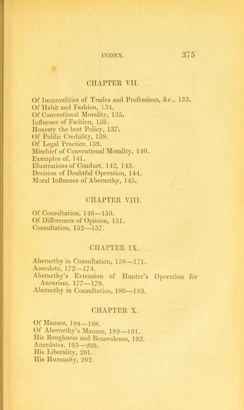 CHAPTER VII. Of Immoralities of Trades and Professions, &e., 133. Of Habit and Fashion, 134. Of Conventional Morality, 135. Influence of Fashion, 136. Honesty the best Policy, 137. Of Public Credulity, 138. Of Legal Practice, 139. Mischief of Conventional Morality, 140. Examples of, 141. Illustrations of Conduct, 142, 143. Decision of Doubtful Operation, 144. Moral Influence of Abernethy, 145. CHAPTER VIII. Of Consultation, 146—150. Of Differences of Opinion, 151. Consultation, 152—157. CHAPTER IX. Abernethy in Consultation, 158—171. Anecdote, 172—174. Abernethy’s Extension of Hunter’s Operation for Aneurism, 177—179. Abernethy in Consultation, 180—183. CHAPTER X. Of Manner, 184—188. Of Abernethy’s Manner, 189—191. His Roughness and Benevolence, 192. Anecdotes, 193—200. His Liberality, 201. His Humanity, 202.