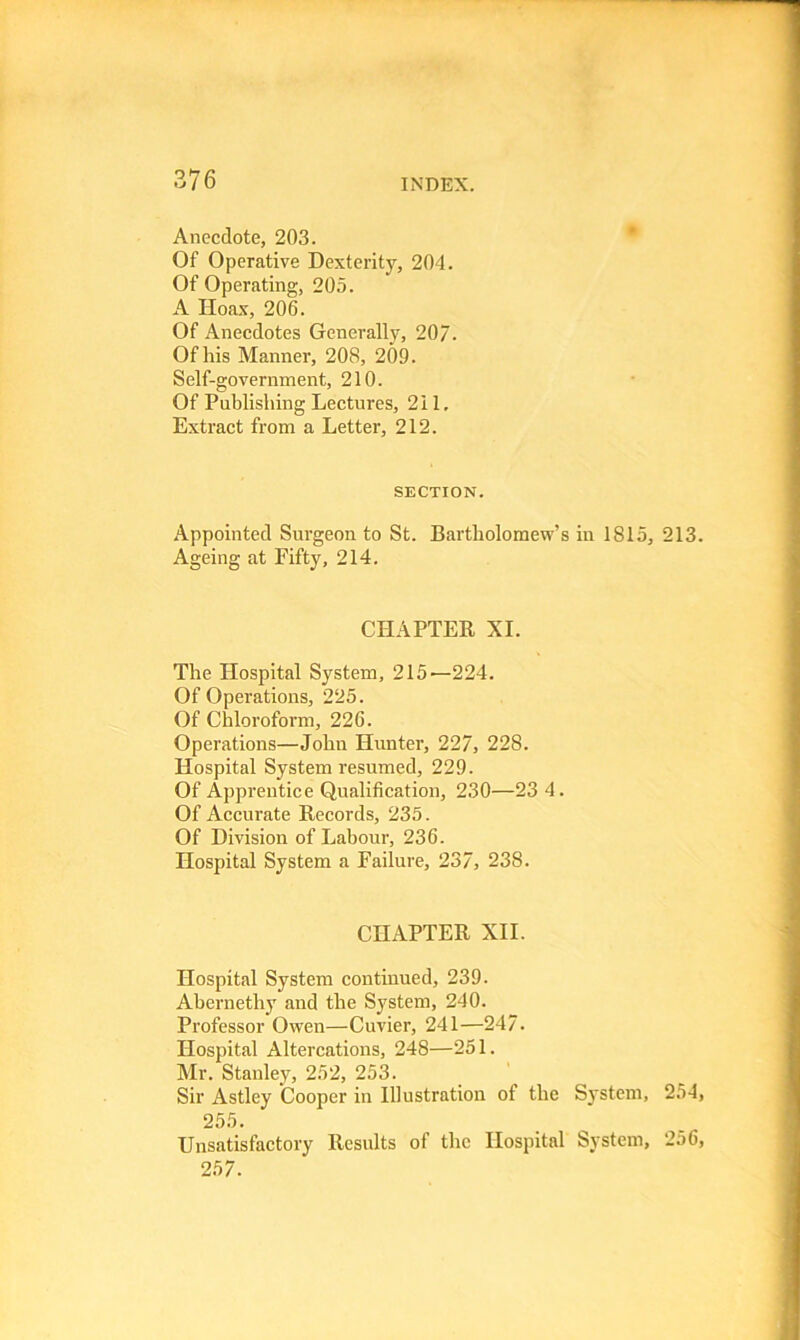 37 6 Anecdote, 203. Of Operative Dexterity, 204. Of Operating, 205. A Hoax, 206. Of Anecdotes Generally, 207. Of his Manner, 208, 209. Self-government, 210. Of Publishing Lectures, 211. Extract from a Letter, 212. SECTION. Appointed Surgeon to St. Bartholomew’s in 1815, 213 Ageing at Fifty, 214. CHAPTER XI. The Hospital System, 215—224. Of Operations, 225. Of Chloroform, 226. Operations—John Hunter, 227, 228. Hospital System resumed, 229. Of Apprentice Qualification, 230—23 4. Of Accurate Records, 235. Of Division of Labour, 236. Hospital System a Failure, 237, 238. CHAPTER XII. Hospital System continued, 239. Abernethy and the System, 240. Professor Owen—Cuvier, 241—247. Hospital Altercations, 248—251. Mr. Stanley, 252, 253. Sir Astley Cooper in Illustration of the System, 254 255. Unsatisfactory Results of the Hospital System, 256 257.