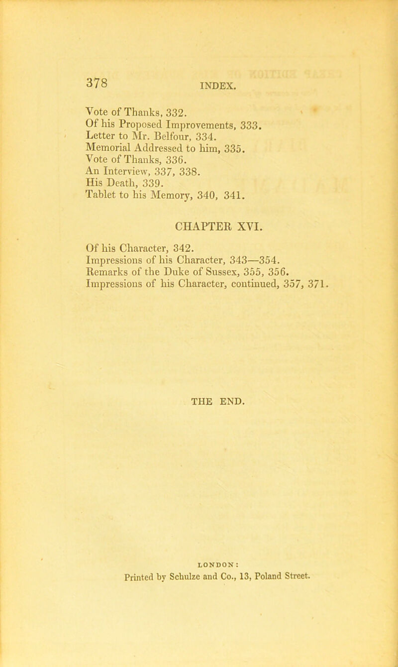 Vote of Thanks, 332. Of his Proposed Improvements, 333. Letter to Mr. Belfour, 334. Memorial Addressed to him, 335. Vote of Thanks, 336. An Interview, 337, 338. His Death, 339. Tablet to his Memory, 340, 341. CHAPTER XVI. Of his Character, 342. Impressions of his Character, 343—354. Remarks of the Duke of Sussex, 355, 356. Impressions of his Character, continued, 357, 371. THE END. LONDON: Printed by Schulze and Co., 13, Poland Street.