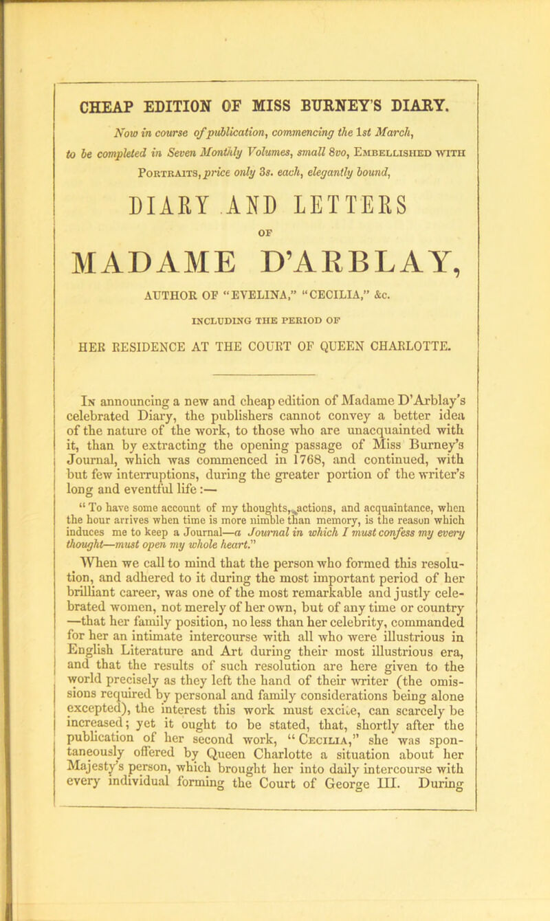 CHEAP EDITION OE MISS BURNEYS DIARY. Now in course of publication, commencing the lsi March, to he completed in Seven Monthly Volumes, small 8vo, Embellished with Portraits, price only 3s. each, elegantly hound, DIARY AND LETTERS OF MADAME D’ARBLAY, AUTHOR OF “EVELINA,” “CECILIA” &c. INCLUDING THE PERIOD OF HER RESIDENCE AT THE COURT OF QUEEN CHARLOTTE. In announcing a new and cheap edition of Madame D’Arblay's celebrated Diary, the publishers cannot convey a better idea of the nature of the work, to those who are unacquainted with it, than by extracting the opening passage of Miss Burney’s Journal, which was commenced in 1768, and continued, with but few interruptions, during the greater portion of the writer’s long and eventful life:— “ To have some account of my thought sections, and acquaintance, when the hour arrives when time is more nimble than memory, is the reason which induces me to keep a Journal—a Journal in which I must confess my every thought—must open my whole heart. When we call to mind that the person who formed this resolu- tion, and adhered to it during the most important period of her brilliant career, was one of the most remarkable and justly cele- brated women, not merely of her own, but of any time or country —that her family position, no less than her celebrity, commanded for her an intimate intercourse with all who were illustrious in English Literature and Art during their most illustrious era, | an(l that the results of such resolution are here given to the world precisely as they left the hand of their writer (the omis- sions required by personal and family considerations being alone | excepted), the interest this work must excise, can scarcely be increased; yet it ought to be stated, that, shortly after the publication of her second work, “ Cecilia,” she was spon- taneously offered by Queen Charlotte a situation about her Majesty’s person, which brought her into daily intercourse with every individual forming the Court of George III. During