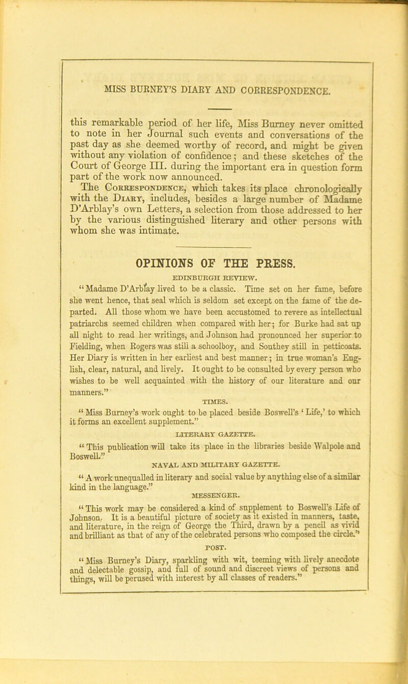 MISS BURNEY’S DIARY AND CORRESPONDENCE. this remarkable period of her life, Miss Burney never omitted to note in her Journal such events and conversations of the past day as she deemed worthy of record, and might be given without any violation of confidence; and these sketches of the Court of George III. during the important era in question form part of the work now announced. The Correspondence, which takes its place chronologically with the Diary, includes, besides a large number of Madame D’Arblay’s own Letters, a selection from those addressed to her by the various distinguished literary and other persons with whom she was intimate. OPINIONS OF THE PRESS. EDINBURGH REVIEW. “ Madame D’Arblay lived to be a classic. Time set on her fame, before she went hence, that seal which is seldom set except on the fame of the de- parted. All those whom we have been accustomed to revere as intellectual patriarchs seemed children when compared with her; for Burke had sat up all night to read her writings, and Johnson had pronounced her superior to Fielding, when Rogers was still a schoolboy, and Southey still in petticoats. Her Diary is written in her earliest and best manner; in true woman’s Eng- lish, clear, natural, and lively. It ought to be consulted by every person who wishes to be well acquainted with the history of our literature and onr I manners.” TIMES. “ Miss Burney’s work ought to be placed beside Boswell’s ‘ Life,’ to which it forms an excellent supplement.” LITERARY GAZETTE. “ This publication will take its place in the libraries beside Walpole and Boswell.” NAVAL AND MILITARY GAZETTE. “ A work unequalled in literary and social value by anything else of a similar kind in the language.” MESSENGER. “ This work may be considered a kind of supplement to Boswell’s Life of Johnson. It is a beautiful picture of society as it existed in manners, taste, and literature, in the reign of George the Third, drawn by a pencil as vivid and brilliant as that of any of the celebrated persons who composed the circle.’’ POST. “ Miss Burney’s Diary, sparkling with wit, teeming with lively anecdote and delectable gossip, and full of sound and discreet views of persons and things, will be perused with interest by all classes of readers.”