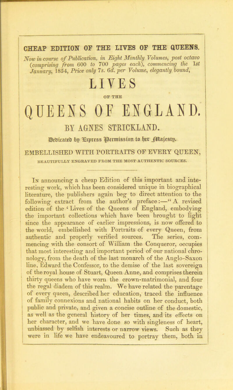 CHEAP EDITION OF THE LIVES OF THE QUEENS. Now in course of Publication, in Eight Monthly Volumes, post octavo (comprising from 600 to 700 pages each), commencing the lsf January, 1854, Price only 7s. Gel. per Volume, elegantly bound, LIVES or THE QUEENS OF ENGLAND. BY AGNES STRICKLAND. UcOicateH 6u Evprrss ^permission to Ucr Jitajcstg. EMBELLISHED WITH PORTRAITS OF EVERY QUEEN, BEAUTIFULLY ENGRAVED FROM THE MOST AUTHENTIC SOURCES. In announcing a cheap Edition of this important and inte- resting work, which has been considered unique in biographical literature, the publishers again beg to direct attention to the following extract from the author’s preface:—“ A revised edition of the ‘ Lives of the Queens of England, embodying the important collections which have been brought to light since the appearance of earlier impressions, is now offered to the world, embellished with Portraits of every Queen, from authentic and properly verified sources. The series, com- mencing with the consort of William the Conqueror, occupies that most interesting and important period of our national chro- nology, from the death of the last monarch of the Anglo-Saxon line, Edward the Confessor, to the demise of the last sovereign of the royal house of Stuart, Queen Anne, and comprises therein thirty queens who have worn the crown-matrimonial, and four the regal diadem of this realm. We have related the parentage of every queen, described her education, traced the influence i of family connexions and national habits on her conduct, both public and private, and given a concise outline of the domestic, 1 as well as the general history of her times, and its effects on I her character, and we have done so with singleness of heart, unbiassed by selfish interests or narrow views. Such as they were in life we have endeavoured to portray them, both in