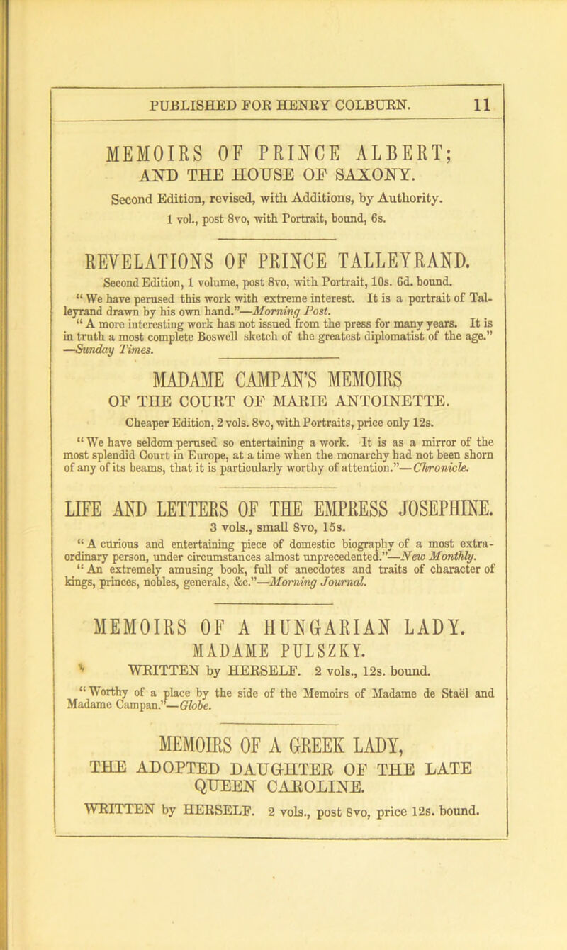 MEMOIRS OF PRINCE ALBERT; AND THE HOUSE OF SAXONY. Second Edition, revised, with Additions, by Authority. 1 vol., post 8vo, with Portrait, bound, 6s. REVELATIONS OF PRINCE TALLEYRAND. Second Edition, 1 volume, post 8vo, with Portrait, 10s. 6d. bound. “ We have perused this work with extreme interest. It is a portrait of Tal- leyrand drawn by his own hand.”—Morning Post. “ A more interesting work has not issued from the press for many years. It is in truth a most complete Boswell sketch of the greatest diplomatist of the age.” —Sunday Times. MADAME CAMPAN’S MEMOIRS OF THE COURT OF MARIE ANTOINETTE. Cheaper Edition, 2 vols. 8vo, with Portraits, price only 12s. “We have seldom perused so entertaining a work. It is as a mirror of the most splendid Court in Europe, at a time when the monarchy had not been shorn of any of its beams, that it is particularly worthy of attention.”—Chronicle. LIFE AND LETTERS OF THE EMPRESS JOSEPHINE. 3 vols., small 8vo, 15s. “ A curious and entertaining piece of domestic biography of a most extra- ordinary person, under circumstances almost unprecedented.”—New Monthly. “ An extremely amusing book, full of anecdotes and traits of character of kings, princes, nobles, generals, &c.”—Morning Journal. MEMOIRS OF A HUNGARIAN LADY. MADAME PULSZKY. ' WRITTEN by HERSELF. 2 vols., 12s. bound. “Worthy of a place by the side of the Memoirs of Madame de Stael and Madame Campan.”—Globe. MEMOIRS OF A GREEK LADY, THE ADOPTED DAUGHTER OF THE LATE QUEEN CAROLINE. WRITTEN by HERSELF. 2 vols., post 8vo, price 12s. bound.