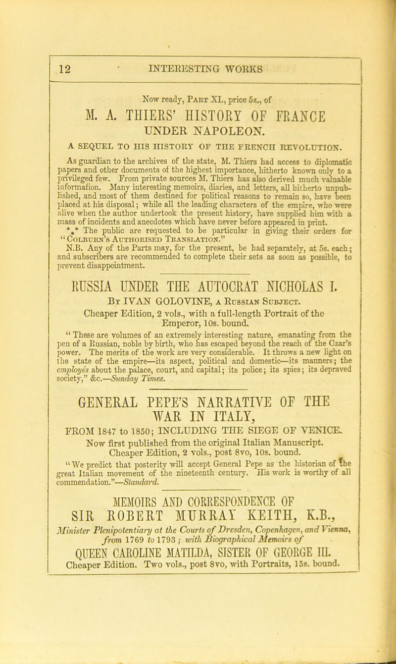 Now ready, Part XL, price 5s., of M. A. THIERS’ HISTORY OF FRANCE UNDER NAPOLEON. A SEQUEL TO HIS HISTORY OF THE FRENCH REVOLUTION. As guardian to the archives of the state, M. Thiers had access to diplomatic papers and other documents of the highest importance, hitherto known only to a privileged few. From private sources M. Thiers has also derived much valuable informafion. Many interesting memoirs, diaries, and letters, all hitherto unpub- lished, and most of them destined for political reasons to remain so, have been placed at his disposal; while all the leading characters of the empire, who were alive when the author undertook the present history, have supplied him with a mass of incidents and anecdotes which nave never before appeared in print. %* The public are requested to be particular in giving their orders for “ Colburn's Authorised Translation.” N.B. Any of the Parts may, for the present, be had separately, at 5s. each; and subscribers are recommended to complete their sets as soon as possible, to prevent disappointment. RUSSIA UNDER THE AUTOCRAT NICHOLAS I. By IVAN GOLOVINE, a Russian Subject. Cheaper Edition, 2 vols., with a full-length Portrait of the Emperor, 10s. hound. “ These are volumes of an extremely interesting nature, emanating from the pen of a Russian, noble by birth, who has escaped beyond the reach of the Czar’s power. The merits of the work are very considerable. It throws a new light on the state of the empire—its aspect, political and domestic—its maimers; the employes about the palace, court, and capital; its police; its spies; its depraved society,” &c.—Sunday Times. GENERAL PEPE’S NARRATIVE OF THE WAR IN ITALY, FROM 1847 to 1850; INCLUDING THE SIEGE OF VENICE. Now first published from the original Italian Manuscript. Cheaper Edition, 2 vols., post 8vo, 10s. bound. “ We predict that posterity will accept General Pepe as tire historian of The great Italian movement of the nineteenth century. His work is worthy of all commendation.”—Standard. MEMOIRS AND CORRESPONDENCE OF SIR ROEERT MURRAY KEITH, K.B., Minister Plenipotentiary at the Courts of Dresden, Copenhagen, and I ienna, from 1769 to 1793 ; with Biographical Memoirs of QUEEN CAROLINE MATILDA, SISTER OF GEORGE III. Cheaper Edition. Two vols., post 8vo, with Portraits, 15s. bound.
