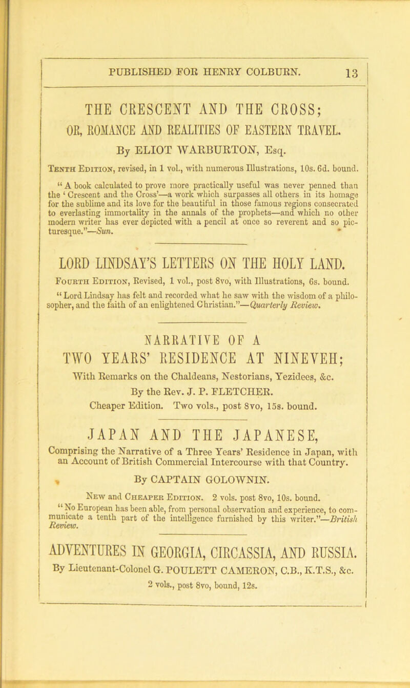 THE CRESCENT AND THE CROSS; OR, ROMANCE AND REALITIES OF EASTERN TRAVEL. By ELIOT WARBURTOif, Esq. Tenth Edition, revised, in 1 vol., witli numerous Illustrations, 10s. 6d. bound. “ A book calculated to prove more practically useful was never penned than the ‘ Crescent mid the Cross’—a work which surpasses all others in its homage for the sublime and its love for the beautiful in those famous regions consecrated to everlasting immortality in the annals of the prophets—and which no other modern writer has ever depicted with a pencil at once so reverent and so pic- turesque.”—Sun. * LORD LINDSAY’S LETTERS ON THE HOLY LAND. Fourth Edition, Eevised, 1 vol., post 8vo, with Illustrations, 6s. bound. “ Lord Lindsay has felt and recorded what he saw with the wisdom of a philo- sopher, and the faith of an enlightened Christian.”—Quarterly Review, NARRATIVE OF A TWO YEARS’ RESIDENCE AT NINEVEH; With Remarks on the Chaldeans, Nestorians, Yezidees, &c. By the Rev. J. P. FLETCHER. Cheaper Edition. Two vols., post 8vo, 15s. bound. JAPAN AND THE JAPANESE, Comprising the Narrative of a Three Years’ Residence in Japan, with an Account of British Commercial Intercourse with that Country. By CAPTAIN GOLOWNIN. New and Cheaper Edition. 2 vols. post 8vo, 10s. bound. “ z'0 European has been able, from personal observation and experience, to com- municate a tenth part of the intelligence furnished by this writer.”—British Remew. I j ADVENTURES IN GEORGIA, CIRCASSIA, AND RUSSIA. j By Lieutenant-Colonel G. POULETT CAMERON, C.B., K.T.S., &e. 2 vols., post 8vo, bound, 12s.