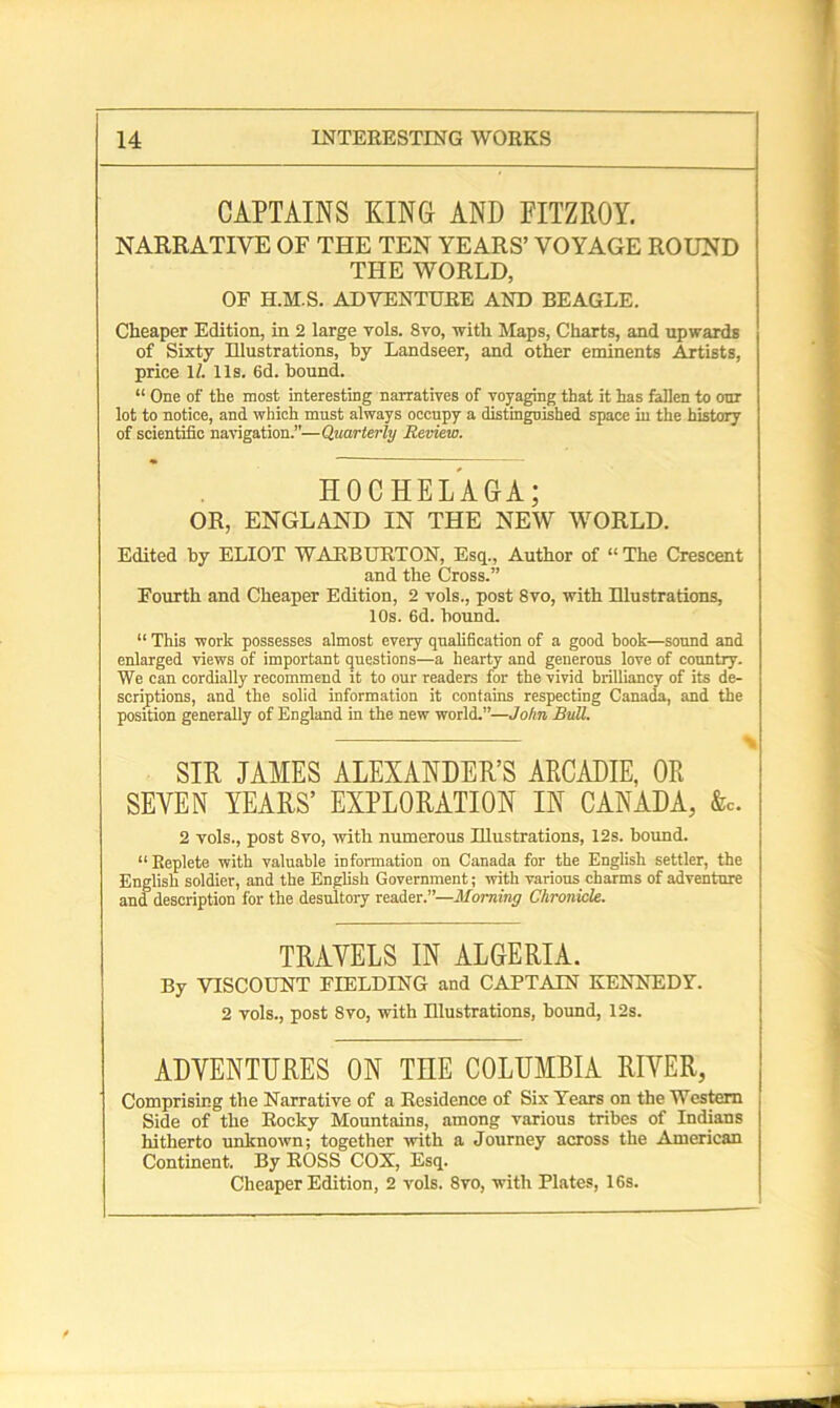 CAPTAINS KING AND FITZROY. NARRATIVE OF THE TEN YEARS’ VOYAGE ROUND THE WORLD, OF H.M.S. ADVENTURE AND BEAGLE. Cheaper Edition, in 2 large vols. 8vo, with Maps, Charts, and upwards of Sixty Illustrations, by Landseer, and other eminents Artists, price 1/. 11s. 6d. bound. “ One of the most interesting narratives of voyaging that it has fallen to our lot to notice, and which must always occupy a distinguished space in the history of scientific navigation.”—Quarterly Review. HOCHELAGA; OR, ENGLAND IN THE NEW WORLD. Edited by ELIOT WARBURTON, Esq., Author of “The Crescent and the Cross.” Fourth and Cheaper Edition, 2 vols., post 8vo, with Blustrations, 10s. 6d. bound. “ This work possesses almost every qualification of a good hook—sound and enlarged views of important questions—a hearty and generous love of country. We can cordially recommend it to our readers for the vivid brilliancy of its de- scriptions, and the solid information it contains respecting Canada, and the position generally of England in the new world.”—John Bull. SIR JAMES ALEXANDER’S ARCADIE, OR SEVEN YEARS’ EXPLORATION IN CANADA, &c. 2 vols., post 8vo, with numerous Illustrations, 12s. bound. “Beplete with valuable information on Canada for the English settler, the English soldier, and the English Government; with various charms of adventure and description for the desultory reader.”—Morning Chronicle. TRAVELS IN ALGERIA. By VISCOUNT FIELDING and CAPTAIN KENNEDY. 2 vols., post 8vo, with Illustrations, bound, 12s. ADVENTURES ON TEE COLUMBIA RIVER, Comprising the Narrative of a Residence of Six Years on the Western Side of the Rocky Mountains, among various tribes of Indians hitherto unknown; together with a Journey across the American Continent. By ROSS COX, Esq. Cheaper Edition, 2 vols. 8vo, with Plates, 16s.