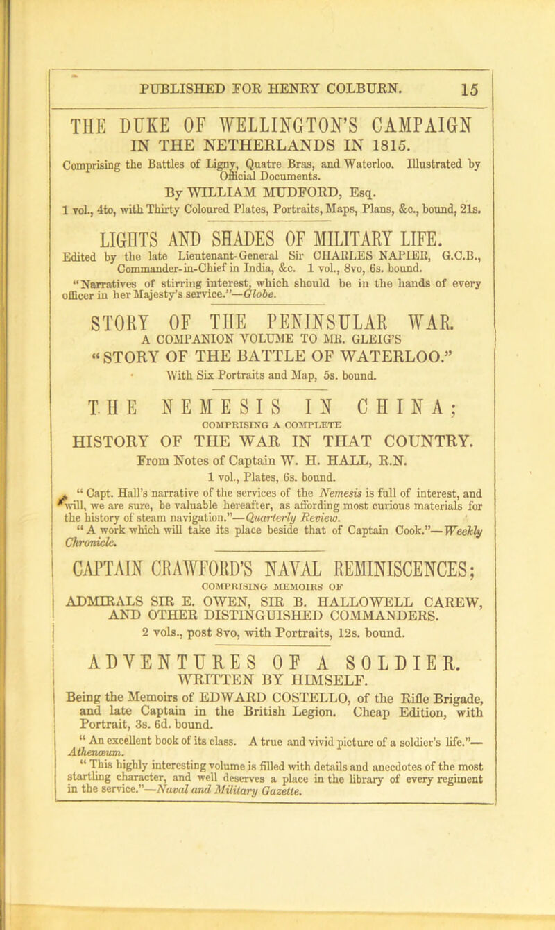 THE DUKE OF WELLINGTON'S CAMPAIGN IN THE NETHERLANDS IN 1815. Comprising the Battles of I.igny, Quatre Bras, and Waterloo. Illustrated by Official Documents. By WILLIAM MUDEORD, Esq. 1 yoL, 4to, with Thirty Coloured Plates, Portraits, Maps, Plans, &c., bound, 21s. LIGHTS AND SHADES OF MILITARY LIFE. Edited by the late Lieutenant-General Sir CHARLES NAPIER, G.C.B., Commander-in-Chief in India, &c. 1 vol., 8vo, 6s. bound. “Narratives of stirring interest, which should be in the hands of every officer in her Majesty’s service.”— Globe. STORY OF THE PENINSULAR WAR. A COMPANION VOLUME TO MR. GLEIG’S “ STORY OF THE BATTLE OF WATERLOO.” With Six Portraits and Map, 5s. bound. THE NEMESIS IN CHINA; COMPRISING A COMPLETE HISTORY OF THE WAR IN THAT COUNTRY. From Notes of Captain W. H. HALL, R.N. 1 vol., Plates, 6s. bound. I » “ Capt. Hall’s narrative of the services of the Nemesis is full of interest, and *will, we are sure, be valuable hereafter, as affording most curious materials for I the history of steam navigation.”— Quarterly Review. “ A work which will take its place beside that of Captain Cook.”—Weekly \ Chronicle. ! CAPTAIN CRAWFORD’S NAVAL REMINISCENCES; COMPRISING MEMOIRS OF i ADMIRALS SIR E. OWEN, SIR B. HALLOWELL CAREW, AND OTHER DISTINGUISHED COMMANDERS. 2 vols., post 8vo, with Portraits, 12s. bound. ADVENTURES OF A SOLDIER. WRITTEN BY HIMSELF. Being the Memoirs of EDWARD COSTELLO, of the Rifle Brigade, and late Captain in the British Legion. Cheap Edition, with Portrait, 3s. 6d. bound. “ An excellent book of its class. A true and vivid picture of a soldier’s life.”— Athenceum. “ This highly interesting volume is filled with details and anecdotes of the most startling character, and well deserves a place in the library of every regiment in the service.”—Naval and Military Gazette.