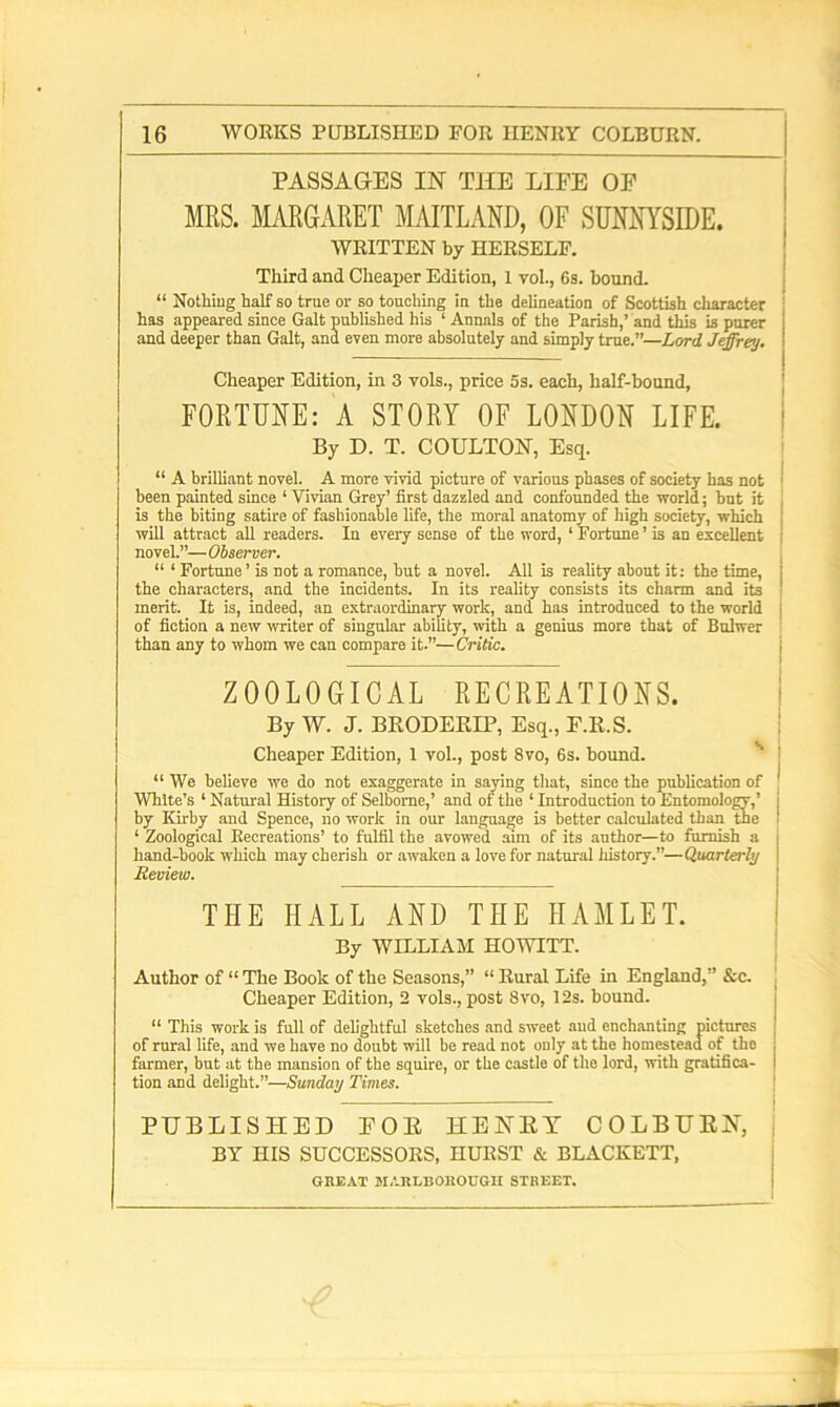 PASSAGES IN THE LIFE OF MRS. MARGARET MAITLAND, OF SUNNYSIDE. WRITTEN by HERSELF. Third and Cheaper Edition, 1 vol., Gs. bound. “ Nothing half so true or so touching in the delineation of Scottish character has appeared since Galt published his ‘ Annals of the Parish,’ and this is purer and deeper than Galt, and even more absolutely and simply true.—Lord Jeffrey. Cheaper Edition, in 3 vols., price 5s. each, half-bound, FORTUNE: A STORY OF LONDON LIFE. By D. T. COULTON, Esq. “ A brilliant novel. A more vivid picture of various phases of society has not been painted since ‘ Vivian Grey’ first dazzled and confounded the world; but it is the biting satire of fashionable life, the moral anatomy of high society, which will attract all readers. In every sense of the word, ‘Fortune’is an excellent , novel.”— Observer. “ ‘ Fortune’ is not a romance, but a novel. All is reality about it: the time, j the characters, and the incidents. In its reality consists its charm and its ■ merit. It is, indeed, an extraordinary work, and has introduced to the world I of fiction a new writer of singular ability, with a genius more that of Bulwer than any to whom we can compare it.”—Critic. ZOOLOGICAL RECREATIONS. By W. J. BRODEKIP, Esq., F.R.S. Cheaper Edition, 1 vol., post 8vo, 6s. bound. “We believe we do not exaggerate in saying that, since the publication of White’s ‘ Natural History of Selbome,’ and of the 1 Introduction to Entomology,’ j by Kirby and Spence, no work in our language is better calculated than the ‘ Zoological Recreations’ to fulfil the avowed aim of its author—to furnish a j hand-book winch may cherish or awaken a love for natural history.”—Quarterly Review. THE HALL AND THE HAMLET. By WILLIAM HOWITT. Author of “ The Book of the Seasons,” “ Rural Life in England,” &c. Cheaper Edition, 2 vols., post Svo, 12s. bound. “ This work is full of delightful sketches and sweet and enchanting pictures of rural life, and we have no doubt will be read not only at the homestead of the farmer, but at the mansion of the squire, or the castle of the lord, with gratifica- tion and delight.”—Sunday Times. PUBLISHED FOE HENRY COLBURN, BY HIS SUCCESSORS, HURST & BLACKETT, GREAT MARLBOROUGH STREET.