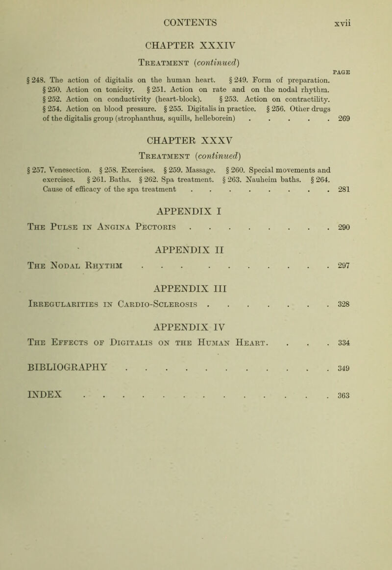 CHAPTER XXXIV Treatment (continued) PAGE § 248. The action of digitalis on the human heart. § 249. Form of preparation. § 250. Action on tonicity. § 251. Action on rate and on the nodal rhythm. § 252. Action on conductivity (heart-block). § 253. Action on contractility. § 254. Action on blood pressure. § 255. Digitalis in practice. § 256. Other drugs of the digitalis group (strophanthus, squills, helleborein) ..... 269 CHAPTER XXXV Treatment (continued) § 257. Venesection. § 258. Exercises. § 259. Massage. § 260. Special movements and exercises. § 261. Baths. § 262. Spa treatment. § 263. Nauheim baths. § 264. Cause of efficacy of the spa treatment . . . . . . . .281 APPENDIX I The Pulse in Angina Pectoris 290 APPENDIX II The Nodal Rhythm 297 APPENDIX III Irregularities in Cardio-Sclerosis 328 APPENDIX IV The Effects of Digitalis on the Human Heart. . . .334 BIBLIOGRAPHY 349 INDEX . 363