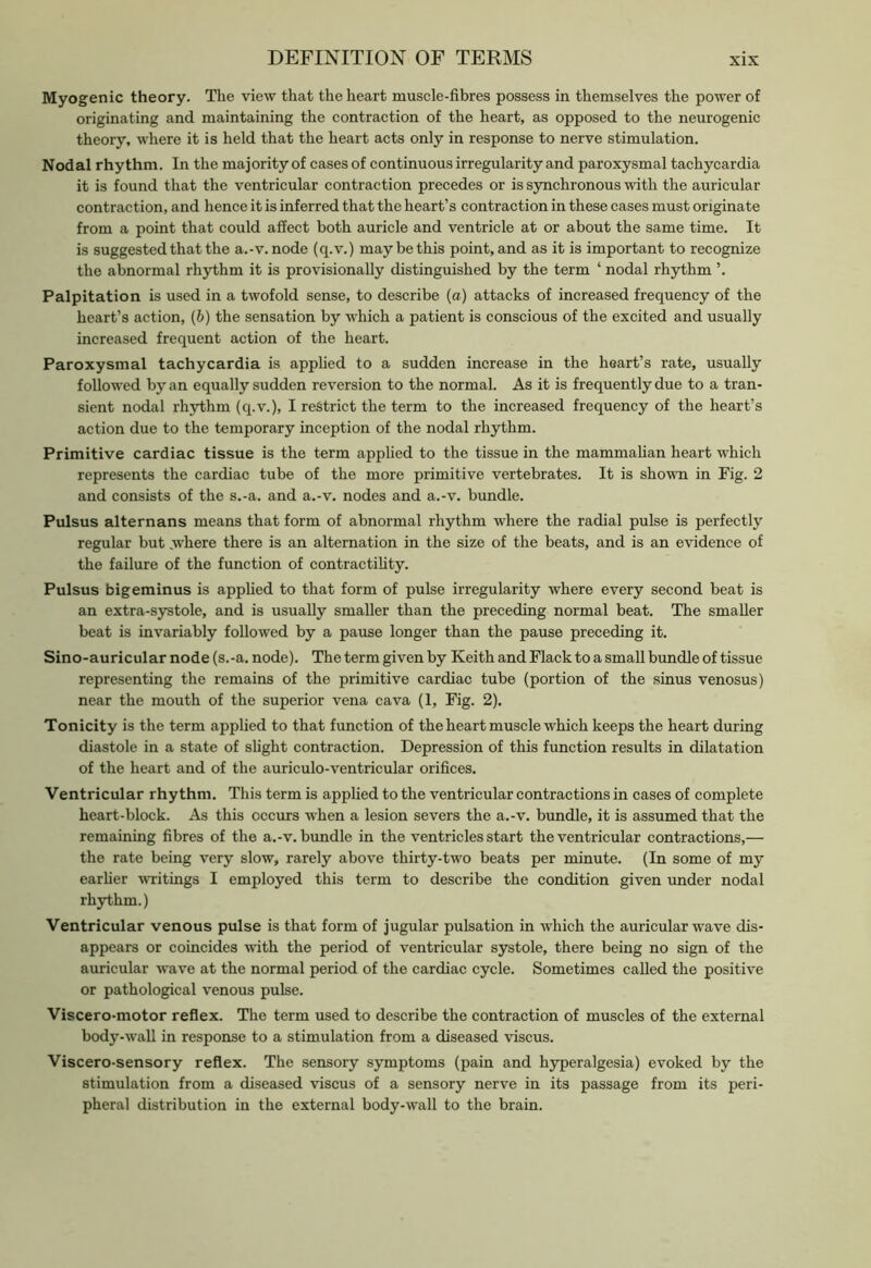 Myogenic theory. The view that the heart muscle-fibres possess in themselves the power of originating and maintaining the contraction of the heart, as opposed to the neurogenic theory, where it is held that the heart acts only in response to nerve stimulation. Nodal rhythm. In the majority of casesof continuous irregularity and paroxysmal tachycardia it is found that the ventricular contraction precedes or is synchronous with the auricular contraction, and hence it is inferred that the heart’s contraction in these cases must originate from a point that could affect both auricle and ventricle at or about the same time. It is suggested that the a.-v.node (q.v.) maybe this point, and as it is important to recognize the abnormal rhythm it is provisionally distinguished by the term ‘ nodal rhythm ’. Palpitation is used in a twofold sense, to describe (a) attacks of increased frequency of the heart’s action, (b) the sensation by which a patient is conscious of the excited and usually increased frequent action of the heart. Paroxysmal tachycardia is applied to a sudden increase in the heart’s rate, usually followed by an equally sudden reversion to the normal. As it is frequently due to a tran- sient nodal rhythm (q.v.), I restrict the term to the increased frequency of the heart’s action due to the temporary inception of the nodal rhythm. Primitive cardiac tissue is the term applied to the tissue in the mammalian heart which represents the cardiac tube of the more primitive vertebrates. It is shown in Fig. 2 and consists of the s.-a. and a.-v. nodes and a.-v. bundle. Pulsus alternans means that form of abnormal rhythm where the radial pulse is perfectly regular but .where there is an alternation in the size of the beats, and is an evidence of the failure of the function of contractility. Pulsus bigeminus is applied to that form of pulse irregularity where every second beat is an extra-systole, and is usually smaller than the preceding normal beat. The smaller beat is invariably followed by a pause longer than the pause preceding it. Sino-auricular node (s.-a. node). The term given by Keith and Flack to a small bundle of tissue representing the remains of the primitive cardiac tube (portion of the sinus venosus) near the mouth of the superior vena cava (1, Fig. 2). Tonicity is the term applied to that function of the heart muscle which keeps the heart during diastole in a state of slight contraction. Depression of this function results in dilatation of the heart and of the auriculo-ventricular orifices. Ventricular rhythm. This term is applied to the ventricular contractions in cases of complete heart-block. As this occurs when a lesion severs the a.-v. bundle, it is assumed that the remaining fibres of the a.-v. bundle in the ventricles start the ventricular contractions,— the rate being very slow, rarely above thirty-two beats per minute. (In some of my earlier writings I employed this term to describe the condition given under nodal rhythm.) Ventricular venous pulse is that form of jugular pulsation in which the auricular wave dis- appears or coincides with the period of ventricular systole, there being no sign of the auricular wave at the normal period of the cardiac cycle. Sometimes called the positive or pathological venous pulse. Viscero-motor reflex. The term used to describe the contraction of muscles of the external body-wall in response to a stimulation from a diseased viscus. Viscero-sensory reflex. The sensory symptoms (pain and hyperalgesia) evoked by the stimulation from a diseased viscus of a sensory nerve in its passage from its peri- pheral distribution in the external body-wall to the brain.