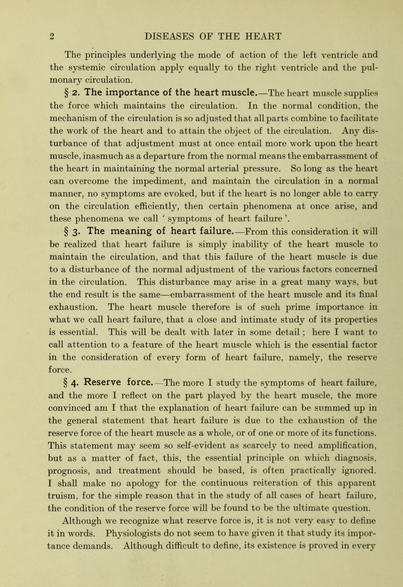 The principles underlying the mode of action of the left ventricle and the systemic circulation apply equally to the right ventricle and the pul- monary circulation. § 2. The importance of the heart muscle.—The heart muscle supplies the force which maintains the circulation. In the normal condition, the mechanism of the circulation is so adjusted that all parts combine to facilitate the work of the heart and to attain the object of the circulation. Any dis- turbance of that adjustment must at once entail more work upon the heart muscle, inasmuch as a departure from the normal means the embarrassment of the heart in maintaining the normal arterial pressure. So long as the heart can overcome the impediment, and maintain the circulation in a normal manner, no symptoms are evoked, but if the heart is no longer able to carry on the circulation efficiently, then certain phenomena at once arise, and these phenomena we call ‘ symptoms of heart failure \ § 3. The meaning of heart failure.—From this consideration it will be realized that heart failure is simply inability of the heart muscle to maintain the circulation, and that this failure of the heart muscle is due to a disturbance of the normal adjustment of the various factors concerned in the circulation. This disturbance may arise in a great many ways, but the end result is the same—embarrassment of the heart muscle and its final exhaustion. The heart muscle therefore is of such prime importance in what we call heart failure, that a close and intimate study of its properties is essential. This will be dealt with later in some detail ; here I want to call attention to a feature of the heart muscle which is the essential factor in the consideration of every form of heart failure, namely, the reserve force. § 4. Reserve force.—The more I study the symptoms of heart failure, and the more I reflect on the part played by the heart muscle, the more convinced am I that the explanation of heart failure can be summed up in the general statement that heart failure is due to the exhaustion of the reserve force of the heart muscle as a whole, or of one or more of its functions. This statement may seem so self-evident as scarcely to need amplification, but as a matter of fact, this, the essential principle on which diagnosis, prognosis, and treatment should be based, is often practically ignored. I shall make no apology for the continuous reiteration of this apparent truism, for the simple reason that in the study of all cases of heart failure, the condition of the reserve force will be found to be the ultimate question. Although we recognize what reserve force is, it is not very easy to define it in words. Physiologists do not seem to have given it that study its impor- tance demands. Although difficult to define, its existence is proved in every