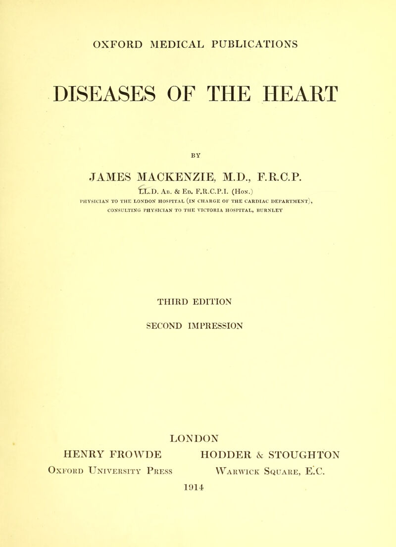 DISEASES OF THE HEART BY JAMES MACKENZIE, M.D., F.R.C.P. CL.D. Ab. & Ed. F.R.C.P.I. (Hon.) PHYSICIAN TO THE LONDON HOSPITAL (iN CHARGE OF THE CARDIAC DEPARTMENT), CONSULTING PHYSICIAN TO THE VICTORIA HOSPITAL, BURNLEY THIRD EDITION SECOND IMPRESSION LONDON HENRY FROWDE HODDER & STOUGHTON Oxford University Press Warwick Square, E.C. 1914