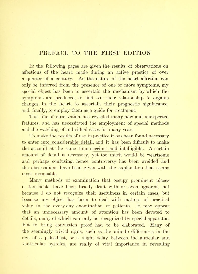 In the following pages are given the results of observations on affections of the heart, made during an active practice of over a quarter of a century. As the nature of the heart affection can only be inferred from the presence of one or more symptoms, my special object has been to ascertain the mechanism by which the symptoms are produced, to find out their relationship to organic changes in the heart, to ascertain their prognostic significance, and, finally, to employ them as a guide for treatment. This line of observation has revealed many new and unexpected features, and has necessitated the employment of special methods and the watching of individual cases for many years. To make the results of use in practice it has been found necessary to enter into considerable detail, and it has been difficult to make the account at the same time succinct and intelligible. A certain amount of detail is necessary, yet too much would be wearisome and perhaps confusing, hence controversy has been avoided and the observations have been given with the explanation that seems most reasonable. Many methods of examination that occupy prominent places in text-books have been briefly dealt with or even ignored, not because I do not recognize their usefulness in certain cases, but because my object has been to deal with matters of practical value in the every-day examination of patients. It may appear that an unnecessary amount of attention has been devoted to details, many of which can only be recognized by special apparatus. But to bring conviction proof had to be elaborated. Many of the seemingly trivial signs, such as the minute differences in the size of a pulse-beat, or a slight delay between the auricular and ventricular systoles, are really of vital importance in revealing