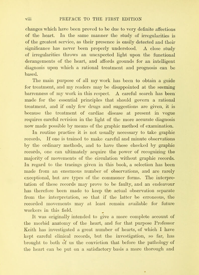 changes which have been proved to be due to very definite affections of the heart. In the same manner the study of irregularities is of the greatest service, as their presence is easily detected and their significance has never been properly understood. A close study of irregularities throws an unexpected light upon the functional derangements of the heart, and affords grounds for an intelligent diagnosis upon which a rational treatment and prognosis can be based. The main purpose of all my work has been to obtain a guide for treatment, and my readers may be disappointed at the seeming barrenness of my work in this respect. A careful search has been made for the essential principles that should govern a rational treatment, and if only few drugs and suggestions are given, it is because the treatment of cardiac disease at present in vogue requires careful revision in the light of the more accurate diagnosis now made possible by means of the graphic method of examination. In routine practice it is not usually necessary to take graphic records. If one is trained to make careful and minute observations by the ordinary methods, and to have these checked by graphic records, one can ultimately acquire the power of recognizing the majority of movements of the circulation without graphic records. In regard to the tracings given in this book, a selection has been made from an enormous number of observations, and are rarely exceptional, but are types of the commoner forms. The interpre- tation of these records may prove to be faulty, and an endeavour has therefore been made to keep the actual observation separate from the interpretation, so that if the latter be erroneous, the recorded movements may at least remain available for future workers in this field. It was originally intended to give a more complete account of the morbid anatomy of the heart, and for that purpose Professor Keith has investigated a great number of hearts, of which I have kept careful clinical records, but the investigation, so far, has brought to both of us the conviction that before the pathology of the heart can be put on a satisfactory basis a more thorough and