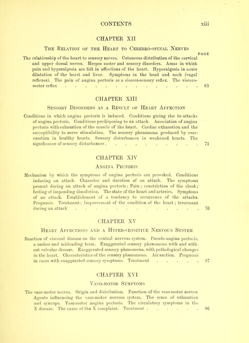 CHAPTER XII The Relation of the Heart to Cerebro-spinal Nerves PAGE The relationship of the heart to sensory nerves. Cutaneous distribution of the cervical and upper dorsal nerves. Herpes zoster and sensory disorders. Areas in which pain and hyperalgesia are felt in affections of the heart. Hyperalgesia in acute dilatation of the heart and liver. Symptoms in the head and neck (vagal reflexes). The pain of angina pectoris as a viscero-sensory reflex. The viscero- motor reflex 68 CHAPTER XIII Sensory Disorders as a Result of Heart Affection Conditions in which angina pectoris is induced. Conditions giving rise to attacks of angina pectoris. Conditions predisposing to an attack. Association of angina pectoris with exhaustion of the muscle of the heart. Cardiac exhaustion and the susceptibility to nerve stimulation. The sensory phenomena produced by over- exertion in healthy hearts. Sensory disturbances in weakened hearts. The significance of sensory disturbances 71 CHAPTER XIY Angina Pectoris Mechanism by which the symptoms of angina pectoris are provoked. Conditions inducing an attack. Character and duration of an attack. The symptoms present during an attack of angina pectoris: Pain; constriction of the chest; feeling of impending dissolution. The state of the heart and arteries. Symptoms of an attack. Establishment of a tendency to recurrence of the attacks. Prognosis. Treatment: Improvement of the condition of the heart; treatment during an attack 76 CHAPTER XV Heart Affections and a Hyper-sensitive Nervous System Reaction of visceral disease on the central nervous system. Pseudo-angina pectoris, a useless and misleading term. Exaggerated sensory phenomena with and with- out valvular disease. Exaggerated sensory phenomena, with pathological changes in the heart. Characteristics of the sensory phenomena. Air suction. Prognosis in cases with exaggerated sensory symptoms. Treatment 87 CHAPTER XVI Vaso-motor Symptoms The vaso-motor nerves. Origin and distribution. Function of the vaso-motor nerves. Agents influencing the vaso-motor nervous system. The sense of exhaustion and syncope. Vaso-motor angina pectoris. The circulatory symptoms in the X disease. The cause of the X complaint. Treatment 96