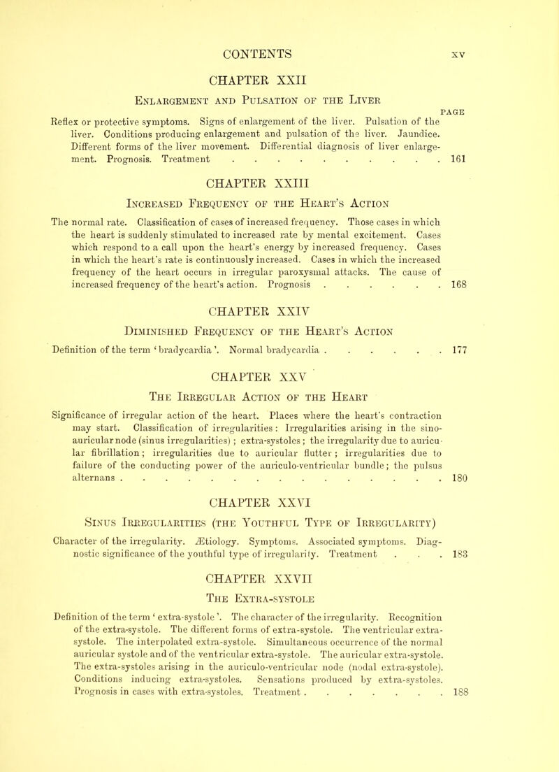 CHAPTER XXII Enlargement and Pulsation of the Liver PAGE Reflex or protective symptoms. Signs of enlargement of the liver. Pulsation of the liver. Conditions producing enlargement and pulsation of the liver. Jaundice. Different forms of the liver movement. Differential diagnosis of liver enlarge- ment. Prognosis. Treatment 161 CHAPTER XXIII Increased Frequency of the Heart’s Action The normal rate. Classification of cases of increased frequency. Those cases in which the heart is suddenly stimulated to increased rate by mental excitement. Cases which respond to a call upon the heart’s energy by increased frequency. Cases in which the heart's rate is continuously increased. Cases in which the increased frequency of the heart occurs in irregular paroxysmal attacks. The cause of increased frequency of the heart’s action. Prognosis 168 CHAPTER XXIY Diminished Frequency of the Heart’s Action Definition of the term ‘ bradycardia’. Normal bradycardia 177 CHAPTER XXV ' The Irregular Action of the Heart Significance of irregular action of the heart. Places where the heart's contraction may start. Classification of irregularities: Irregularities arising in the sino- auricular node (sinus irregularities); extra-systoles; the irregularity due to auricu- lar fibrillation; irregularities due to auricular flutter ; irregularities due to failure of the conducting power of the auriculo-ventricular bundle; the pulsus alternans 180 CHAPTER XXVI Sinus Irregularities (the Youthful Type of Irregularity) Character of the irregularity. .Etiology. Symptoms. Associated symptoms. Diag- nostic significance of the youthful type of irregularity. Treatment . . . 188 CHAPTER XXVII The Extra-systole Definition of the term ‘ extra-systole ’. The character of the irregularity. Recognition of the extra-systole. The different forms of extra-systole. The ventricular extra- systole. The interpolated extra-systole. Simultaneous occurrence of the normal auricular systole and of the ventricular extra-systole. The auricular extra-systole. The extra-systoles arising in the auriculo-ventricular node (nodal extra-systole). Conditions inducing extra-systoles. Sensations produced by extra-systoles. Prognosis in cases with extra-systoles. Treatment 188