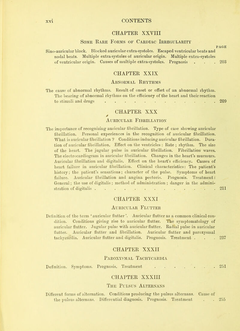 CHAPTER XXVIII Some Rare Forms of Cardiac Irregularity page Sino-auricular block. Blocked auricular extra-systoles. Escaped ventricular beats and nodal beats. Multiple extra-systoles of auricular origin. Multiple extra-systoles of ventricular origin. Causes of multiple extra-systoles. Prognosis . . . 203 CHAPTER XXIX Abnormal Rhythms The cause of abnormal rhythms. Result of onset or offset of an abnormal rhythm. The bearing of abnormal rhythms on the efficiency of the heart and their reaction to stimuli and drugs 209 CHAPTER XXX / Auricular Fibrillation The importance of recognizing auricular fibrillation. Type of case showing auricular fibrillation. Personal experiences in the recognition of auricular fibrillation. What is auricular fibrillation ? Conditions inducing auricular fibrillation. Dura- tion of auricular fibrillation. Effect on the ventricles : Rate ; rhythm. The size of the heart. The jugular pulse in auricular fibrillation. Fibrillation waves. The electrocardiogram in auricular fibrillation. Changes in the heart’s murmurs. Auricular fibrillation and digitalis. Effect on the heart’s efficiency. Causes of heart failure in auricular fibrillation. Clinical characteristics: The patient’s history; the patient’s sensations ; character of the pulse. Symptoms of heart failure. Auricular fibrillation and angina pectoris. Prognosis. Treatment: General; the use of digitalis ; method of administration ; danger in the admini- stration of digitalis 211 CHAPTER XXXI Auricular Flutter Definition of the term ‘ auricular flutter ’. Auricular flutter as a common clinical con- dition. Conditions giving rise to auricular flutter. The symptomatology of auricular flutter. Jugular pulse with auricular flutter. Radial pulse in auricular flutter. Auricular flutter and fibrillation. Auricular flutter and paroxysmal tachycardia. Auricular flutter and digitalis. Prognosis. Treatment . . . 237 CHAPTER XXXII Paroxysmal Tachycardia Definition. Symptoms. Prognosis. Treatment 251 CHAPTER XXXIII The Pulsus Alternans Different forms of alternation. Conditions producing the pulsus alternans. Cause of the pulsus alternans. Differential diagnosis. Prognosis. Treatment . . 255