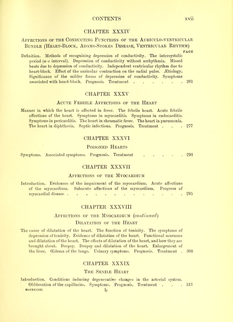 CHAPTER XXXIV Affections of the Conducting Functions of the Auriculo-yentricula.ii Bundle (Heart-Block, Adams-Stokes Disease, Ventricular Rhythm) PAGE Definition. Methods of recognizing depression of conductivity. The intersystolic period (a-c interval). Depression of conductivity without arrhythmia. Missed beats due to depression of conductivity. Independent ventricular rhythm due to heart-block. Effect of the auricular contraction on the radial pulse. ^Etiology. Significance of the milder forms of depression of conductivity. Symptoms associated with heart-block. Prognosis. Treatment 261 CHAPTER XXXV Acute Febrile Affections of the Heart Manner in which the heart is affected in fever. The febrile heart. Acute febrile affections of the heart. Symptoms in myocarditis. Symptoms in endocarditis. Symptoms in pericarditis. The heart in rheumatic fever. The heart in pneumonia. The heart in diphtheria. Septic infections. Prognosis. Treatment . . . 277 CHAPTER XXXVI Poisoned Hearts Symptoms. Associated symptoms. Prognosis. Treatment 291 CHAPTER XXXVII Affections of the Myocardium Introduction. Evidences of the impairment of the myocardium. Acute affections of the myocardium. Subacute affections of the myocardium. Progress of myocardial disease 295 CHAPTER XXXVIII Affections of the Myocardium (continued) Dilatation of the Heart The cause of dilatation of the heart. The function of tonicity. The symptoms of depression of tonicity. Evidence of dilatation of the heart. Functional murmurs and dilatation of the heart. The effects of dilatation of the heart, and how they are brought about. Dropsy. Dropsy and dilatation of the heart. Enlargement of the liver. (Edema of the lungs. Urinary symptoms. Prognosis. Treatment . 800 CHAPTER XXXIX The Senile Heart Introduction. Conditions inducing degenerative changes in the arterial system. Obliteration of the capillaries. Symptoms. Prognosis. Treatment . . . 313 MACKENZIE