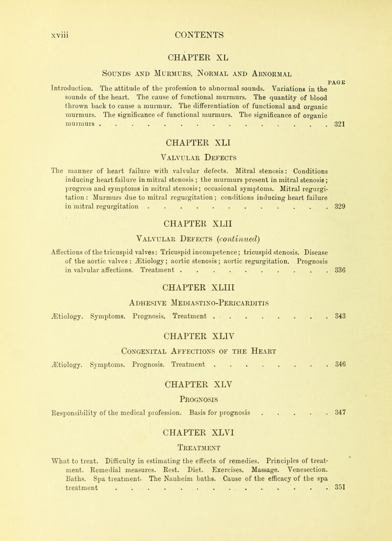 CHAPTER XL Sounds and Murmurs, Normal and Abnormal PAGE Introduction. The attitude of the profession to abnormal sounds. Variations in the sounds of the heart. The cause of functional murmurs. The quantity of blood thrown back to cause a murmur. The differentiation of functional and organic murmurs. The significance of functional murmurs. The significance of organic murmurs 321 CHAPTER XLI Valvular Defects The manner of heart failure with valvular defects. Mitral stenosis: Conditions inducing heart failure in mitral stenosis ; the murmurs present in mitral stenosis; progress and symptoms in mitral stenosis; occasional symptoms. Mitral regurgi- tation : Murmurs due to mitral regurgitation; conditions inducing heart failure in mitral regurgitation 329 CHAPTER XLII Valvular Defects (continued) Affections of the tricuspid valves: Tricuspid incompetence; tricuspid stenosis. Disease of the aortic valves : Aetiology; aortic stenosis; aortic regurgitation. Prognosis in valvular affections. Treatment 336 CHAPTER XLIII Adhesive Mediastino-Pericarditis Aetiology. Symptoms. Prognosis. Treatment 343 CHAPTER XLIV Congenital Affections of the Heart iEtiology. Symptoms. Prognosis. Treatment 346 CHAPTER XLV Prognosis Responsibility of the medical profession. Basis for prognosis 347 CHAPTER XLV I Treatment What to treat. Difficulty in estimating the effects of remedies. Principles of treat- ment. Remedial measures. Rest. Diet. Exercises. Massage. Venesection. Baths. Spa treatment. The Nauheim baths. Cause of the efficacy of the spa treatment 351