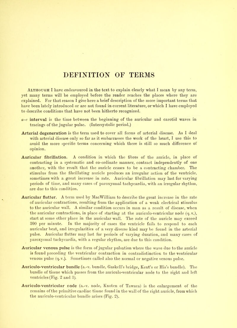 DEFINITION OF TERMS Although I have endeavoured in the text to explain clearly what I mean by any term, yet many terms will be employed before the reader reaches the places where they are explained. For that reason I give here a brief description of the more important terms that have been lately introduced or are not found in current literature, or which I have employed to describe conditions that have not been hitherto recognized. a-c interval is the time between the beginning of the auricular and carotid waves in tracings of the jugular pulse. (Intersystolic period.) Arterial degeneration is the term used to cover all forms of arterial disease. As I deal with arterial disease only so far as it embarrasses the work of the heart, I use this to avoid the more specific terms concerning which there is still so much difference of opinion. Auricular fibrillation. A condition in which the fibres of the auricle, in place of contracting in a systematic and co-ordinate manner, contract independently of one another, with the result that the auricle ceases to be a contracting chamber. The stimulus from the fibrillating auricle produces an irregular action of the ventricle, sometimes with a great increase in rate. Auricular fibrillation may last for varying periods of time, and many cases of paroxysmal tachycardia, with an irregular rhythm, are due to this condition. Auricular flutter. A term used by MacWilliam to describe the great increase in the rate of auricular contractions, resulting from the application of a weak electrical stimulus to the auricular wall. A similar condition occurs in man as a result of disease, when the auricular contractions, in place of starting at the auriculo-ventriculav node (q. v.), start at some other place in the auricular wall. The rate of the auricle may exceed 300 per minute. In the majority of cases the ventricle fails to respond to each auricular beat, and irregularities of a very diverse kind may be found in the arterial pulse. Auricular flutter may last for periods of varying duration, and many cases of paroxysmal tachycardia, with a regular rhythm, are due to this condition. Auricular venous pulse is the form of jugular pulsation where the wave due to the auricle is found preceding the ventricular contraction in contradistinction to the ventricular venous pulse (q.v.). Sometimes called also the normal or negative venous pulse. Auriculo-ventricular bundle (a.-v. bundle, Gaskell’s bridge, Kent’s or His’s bundle). The bundle of tissue which passes from the aui'iculo-ventricular node to the right and left ventricles (Fig. 2 and 3). Auriculo-ventricular node (a.-v. node, Knoten of Tawara) is the enlargement of the remains of the primitive cardiac tissue found in the wall of the right auricle, from which the auriculo-ventricular bundle arises (Fig. 2).