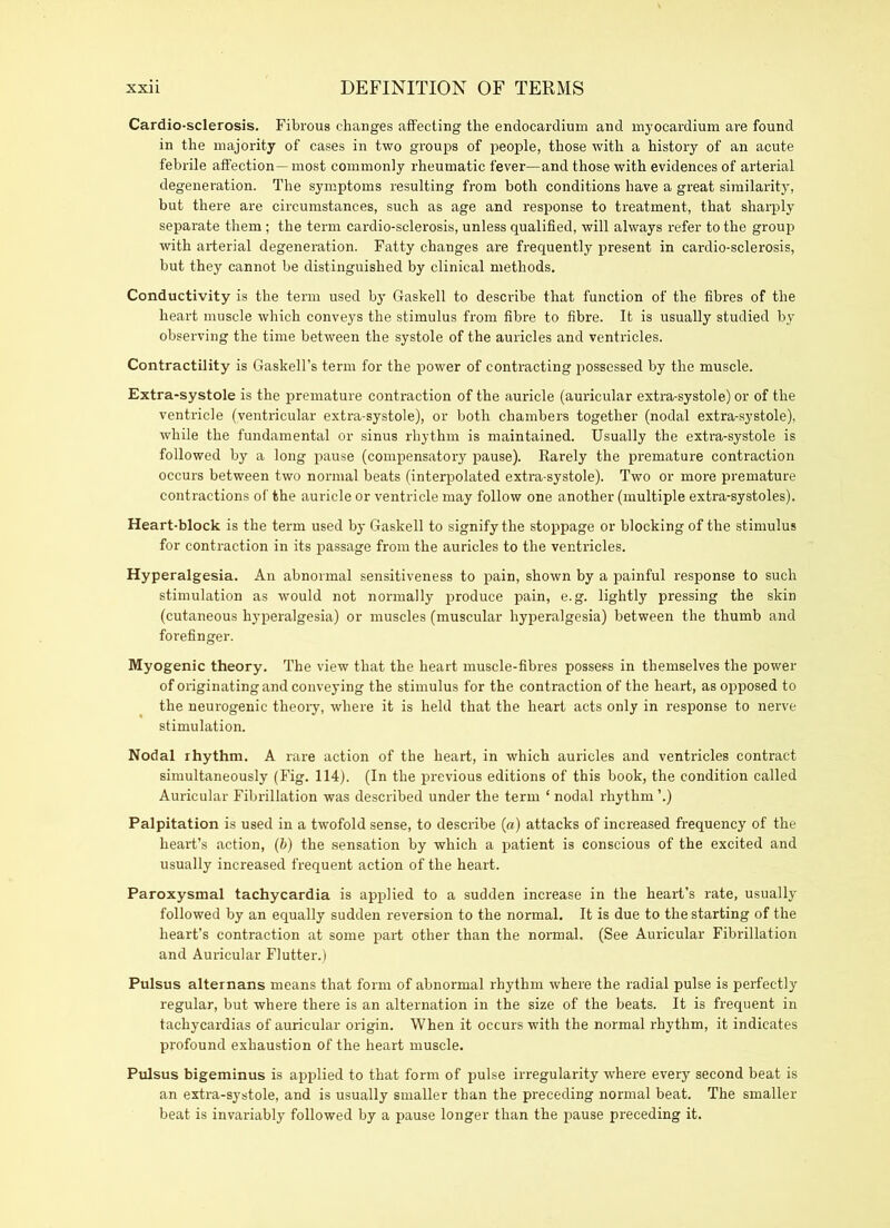 Cardio-sclerosis. Fibrous changes affecting the endocardium and myocardium are found in the majority of cases in two groups of people, those with a history of an acute febrile affection—most commonly rheumatic fever—and those with evidences of arterial degeneration. The symptoms resulting from both conditions have a great similarity, but there are circumstances, such as age and response to treatment, that sharply separate them; the term cardio-sclerosis, unless qualified, will always refer to the group with arterial degeneration. Fatty changes are frequently present in cardio-sclerosis, but they cannot be distinguished by clinical methods. Conductivity is the term used by Gaskell to describe that function of the fibres of the heart muscle which conveys the stimulus from fibre to fibre. It is usually studied by observing the time between the systole of the auricles and ventricles. Contractility is Gaskell’s term for the power of contracting possessed by the muscle. Extra-systole is the premature contraction of the auricle (auricular extra-systole) or of the ventricle (ventricular extra-systole), or both chambers together (nodal extra-systole), while the fundamental or sinus rhythm is maintained. Usually the extra-systole is followed by a long pause (compensatory pause). Rarely the premature contraction occurs between two normal beats (interpolated extra-systole). Two or more premature contractions of the auricle or ventricle may follow one another (multiple extra-systoles). Heart-block is the term used by Gaskell to signify the stoppage or blocking of the stimulus for contraction in its passage from the auricles to the ventricles. Hyperalgesia. An abnormal sensitiveness to pain, shown by a painful response to such stimulation as would not normally produce pain, e.g. lightly pressing the skin (cutaneous hyperalgesia) or muscles (muscular hyperalgesia) between the thumb and forefinger. Myogenic theory. The view that the heart muscle-fibres possess in themselves the power of originating and conveying the stimulus for the contraction of the heart, as opposed to the neurogenic theory, where it is held that the heart acts only in response to nerve stimulation. Nodal rhythm. A rare action of the heart, in which auricles and ventricles contract simultaneously (Fig. 114). (In the previous editions of this book, the condition called Auricular Fibrillation was described under the term ‘ nodal rhythm ’.) Palpitation is used in a twofold sense, to describe (a) attacks of increased frequency of the heart’s action, (b) the sensation by which a patient is conscious of the excited and usually increased frequent action of the heart. Paroxysmal tachycardia is applied to a sudden increase in the heart’s rate, usually followed by an equally sudden reversion to the normal. It is due to the starting of the heart’s contraction at some part other than the normal. (See Auricular Fibrillation and Auricular Flutter.) Pulsus alternans means that form of abnormal rhythm where the radial pulse is perfectly regular, but where there is an alternation in the size of the beats. It is frequent in tachycardias of auricular origin. When it occurs with the normal rhythm, it indicates profound exhaustion of the heart muscle. Pulsus bigeminus is applied to that form of pulse irregularity where every second beat is an extra-systole, and is usually smaller than the preceding normal beat. The smaller beat is invariably followed by a pause longer than the pause preceding it.