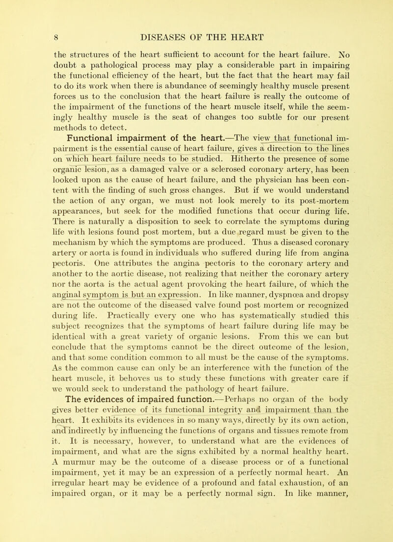 the structures of the heart sufficient to account for the heart failure. No doubt a pathological process may play a considerable part in impairing the functional efficiency of the heart, but the fact that the heart may fail to do its work when there is abundance of seemingly healthy muscle present forces us to the conclusion that the heart failure is really the outcome of the impairment of the functions of the heart muscle itself, while the seem- ingly healthy muscle is the seat of changes too subtle for our present methods to detect. Functional impairment of the heart.—The view that functional im- pairment is the essential cause of heart failure, gives a direction to the lines on which heart failure needs to be studied. Hitherto the presence of some organic lesion, as a damaged valve or a sclerosed coronary artery, has been looked upon as the cause of heart failure, and the physician has been con- tent with the finding of such gross changes. But if we would understand the action of any organ, we must not look merely to its post-mortem appearances, but seek for the modified functions that occur during life. There is naturally a disposition to seek to correlate the symptoms during life with lesions found post mortem, but a due regard must be given to the mechanism by which the symptoms are produced. Thus a diseased coronary artery or aorta is found in individuals who suffered during life from angina pectoris. One attributes the angina pectoris to the coronary artery and another to the aortic disease, not realizing that neither the coronary artery nor the aorta is the actual agent provoking the heart failure, of which the anginal symptom is but an expression. In like manner, dyspnoea and dropsy are not the outcome of the diseased valve found post mortem or recognized during life. Practically every one who has systematically studied this subject recognizes that the symptoms of heart failure during life may be identical with a great variety of organic lesions. From this we can but conclude that the symptoms cannot be the direct outcome of the lesion, and that some condition common to all must be the cause of the symptoms. As the common cause can only be an interference with the function of the heart muscle, it behoves us to study these functions with greater care if we would seek to understand the pathology of heart failure. The evidences of impaired function.—Perhaps no organ of the body gives better evidence of its functional integrity and impairment than the heart. It exhibits its evidences in so many ways, directly by its own action, anaindirectly by influencing the functions of organs and tissues remote from it. It is necessary, however, to understand what are the evidences of impairment, and what are the signs exhibited by a normal healthy heart. A murmur may be the outcome of a disease process or of a functional impairment, yet it may be an expression of a perfectly normal heart. An irregular heart may be evidence of a profound and fatal exhaustion, of an impaired organ, or it may be a perfectly normal sign. In like manner.