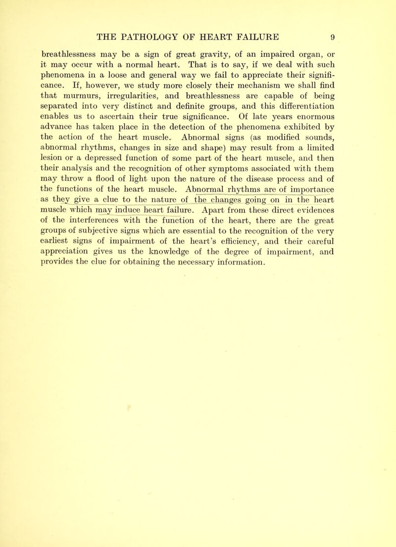 breathlessness may be a sign of great gravity, of an impaired organ, or it may occur with a normal heart. That is to say, if we deal with such phenomena in a loose and general way we fail to appreciate their signifi- cance. If, however, we study more closely their mechanism we shall find that murmurs, irregularities, and breathlessness are capable of being separated into very distinct and definite groups, and this differentiation enables us to ascertain their true significance. Of late years enormous advance has taken place in the detection of the phenomena exhibited by the action of the heart muscle. Abnormal signs (as modified sounds, abnormal rhythms, changes in size and shape) may result from a limited lesion or a depressed function of some part of the heart muscle, and then their analysis and the recognition of other symptoms associated with them may throw a flood of light upon the nature of the disease process and of the functions of the heart muscle. Abnormal rhythms are of importance as they give a clue to the nature of the changes going on in the heart muscle which may induce heart failure. Apart from these direct evidences of the interferences with the function of the heart, there are the great groups of subjective signs which are essential to the recognition of the very earliest signs of impairment of the heart’s efficiency, and their careful appreciation gives us the knowledge of the degree of impairment, and provides the clue for obtaining the necessary information.