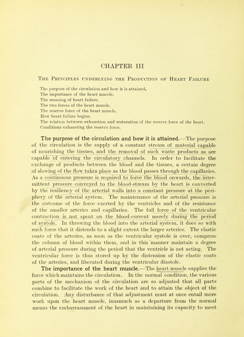 The Principles underlying the Production of Heart Failure The purpose of the circulation and how it is attained. The importance of the heart muscle. The meaning of heart failure. The two forces of the heart muscle. The reserve force of the heart muscle. How heart failure begins. The relation between exhaustion and restoration of the reserve force of the heart. Conditions exhausting the reserve force. The purpose of the circulation and how it is attained.—The purpose of the circulation is the supply of a constant stream of material capable of nourishing the tissues, and the removal of such waste products as are capable^ of entering the circulatory channels. In order to facilitate the exchange of products between the blood and the tissues, a certain degree of slowing of the flow takes place as the blood passes through the capillaries. As a continuous pressure is required to force the blood onwards, the inter- mittent pressure conveyed to the blood-stream by the heart is converted by the resiliency of the arterial walls into a constant pressure at the peri- phery of the arterial system. The maintenance of the arterial pressure is the outcome of the force exerted by the ventricles and of the resistance of the smaller arteries and capillaries. The full force of the ventricular contraction is not spent on the blood-current merely during the period of systole. In throwing the blood into the arterial system, it does so with such force that it distends to a slight extent the larger arteries. The elastic coats of the arteries, as soon as the ventricular systole is over, compress the column of blood within them, and in this 'manner maintain a degree of arterial pressure during the period that the ventricle is not acting. The ventricular force is thus stored up by the distension of the elastic coats of the arteries, and liberated during the ventricular diastole. The importance of the heart muscle.—The heart muscle supplies the force which maintains the circulation. In the normal condition, the various parts of the mechanism of the circulation are so adjusted that all parts combine to facilitate the work of the heart and to attain the object of the circulation. Any disturbance of that adjustment must at once entail more work upon the heart muscle, inasmuch as a departure from the normal means the embarrassment of the heart in maintaining its capacity to meet