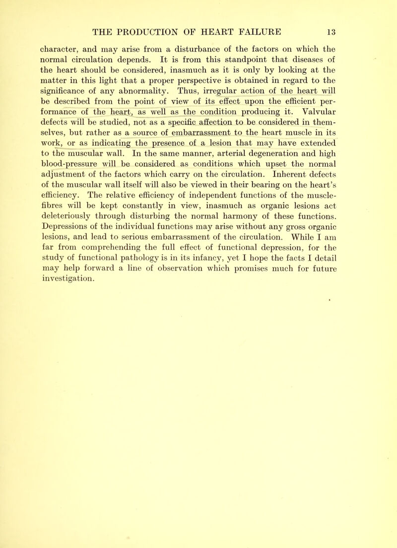 character, and may arise from a disturbance of the factors on which the normal circulation depends. It is from this standpoint that diseases of the heart should be considered, inasmuch as it is only by looking at the matter in this light that a proper perspective is obtained in regard to the significance of any abnormality. Thus, irregular action of the heart will be described from the point of view of its effect upon the efficient per- formance of the heart, as well as the condition producing it. Valvular defects will be studied, not as a specific affection to be considered in them- selves, but rather as a source of embarrassment to the heart muscle in its work, or as indicating the presence of a lesion that may have extended to the muscular wall. In the same manner, arterial degeneration and high blood-pressure will be considered as conditions which upset the normal adjustment of the factors which carry on the circulation. Inherent defects of the muscular wall itself will also be viewed in their bearing on the heart’s efficiency. The relative efficiency of independent functions of the muscle- fibres will be kept constantly in view, inasmuch as organic lesions act deleteriously through disturbing the normal harmony of these functions. Depressions of the individual functions may arise without any gross organic lesions, and lead to serious embarrassment of the circulation. While I am far from comprehending the full effect of functional depression, for the study of functional pathology is in its infancy, yet I hope the facts I detail may help forward a line of observation which promises much for future investigation.