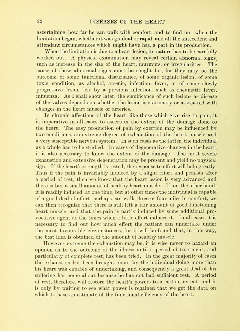 ascertaining how far he can walk with comfort, and to find out when the limitation began, whether it was gradual or rapid, and all the antecedent and attendant circumstances which might have had a part in its production. When the limitation is due to a heart lesion, its nature has to be carefully worked out. A physical examination may reveal certain abnormal signs, such as increase in the size of the heart, murmurs, or irregularities. The cause of these abnormal signs must be sought for, for they may be the outcome of some functional disturbance, of some organic lesion, of some toxic condition, as alcohol, arsenic, infection, fever, or of some slowly progressive lesion left by a previous infection, such as rheumatic fever, influenza. As I shall show later, the significance of such lesions as disease of the valves depends on whether the lesion is stationary or associated with changes in the heart muscle or arteries. In chronic affections of the heart, like those which give rise to pain, it is imperative in all cases to ascertain the extent of the damage done to the heart. The easy production of pain by exertion may be influenced by two conditions, an extreme degree of exhaustion of the heart muscle and a very susceptible nervous system. In such cases as the latter, the individual as a whole has to be studied. In cases of degenerative changes in the heart, it is also necessary to know the extent of the damage. The most severe exhaustion and extensive degeneration may be present and yield no physical sign. If the heart’s strength is tested, the response to effort will help greatly. Thus if the pain is invariably induced by a slight effort and persists after a period of rest, then we know that the heart lesion is very advanced and there is but a small amount of healthy heart muscle. If, on the other hand, it is readily induced at one time, but at other times the individual is capable of a good deal of effort, perhaps can walk three or four miles in comfort, we can then recognize that there is still left a fair amount of good functioning heart muscle, and that the pain is partly induced by some additional pro- vocative agent at the times when a little effort induces it. In all cases it is necessary to find out how much effort the patient can undertake under the most favourable circumstances, for it will be found that, in this way, the best idea is obtained of the amount of healthy muscle. However extreme the exhaustion may be, it is wise never to hazard an opinion as to the outcome of the illness until a period of treatment, and particularly of complete rest, has been tried. In the great majority of cases the exhaustion has been brought about by the individual doing more than his heart was capable of undertaking, and consequently a great deal of his suffering has come about because he has not had sufficient rest. A period of rest, therefore, will restore the heart’s powers to a certain extent, and it is only by waiting to see what power is regained that we get the data on which to base an estimate of the functional efficiency of the heart.