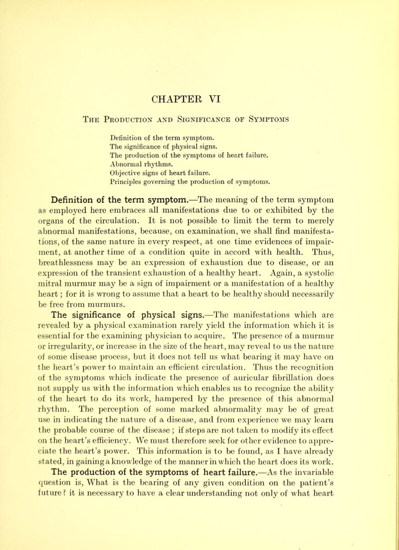 The Production and Significance of Symptoms Definition of the term symptom. The significance of physical signs. The production of the symptoms of heart failure. Abnormal rhythms. Objective signs of heart failure. Principles governing the production of symptoms. Definition of the term symptom.—The meaning of the term symptom as employed here embraces all manifestations due to or exhibited by the organs of the circulation. It is not possible to limit the term to merely abnormal manifestations, because, on examination, we shall find manifesta- tions, of the same nature in every respect, at one time evidences of impair- ment, at another time of a condition quite in accord with health. Thus, breathlessness may be an expression of exhaustion due to disease, or an expression of the transient exhaustion of a healthy heart. Again, a systolic mitral murmur may be a sign of impairment or a manifestation of a healthy heart; for it is wrong to assume that a heart to be healthy should necessarily be free from murmurs. The significance of physical signs.—The manifestations which are revealed by a physical examination rarely yield the information which it is essential for the examining physician to acquire. The presence of a murmur or irregularity, or increase in the size of the heart, may reveal to us the nature of some disease process, but it does not tell us what bearing it may have on the heart’s power to maintain an efficient circulation. Thus the recognition of the symptoms which indicate the presence of auricular fibrillation does not supply us with the information which enables us to recognize the ability of the heart to do its work, hampered by the presence of this abnormal rhythm. The perception of some marked abnormality may be of great use in indicating the nature of a disease, and from experience we may learn the probable course of the disease ; if steps are not taken to modify its effect on the heart’s efficiency. We must therefore seek for other evidence to appre- ciate the heart’s power. This information is to be found, as I have already stated, in gaining a knowledge of the manner in which the heart does its work. The production of the symptoms of heart failure.—As the invariable question is, What is the bearing of any given condition on the patient’s future ? it is necessary to have a clear understanding not only of what heart