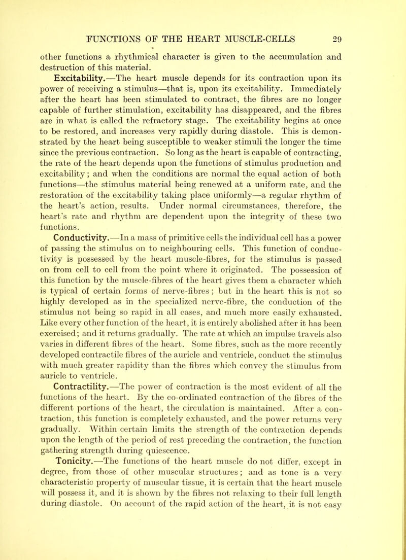 other functions a rhythmical character is given to the accumulation and destruction of this material. Excitability.—The heart muscle depends for its contraction upon its power of receiving a stimulus—that is, upon its excitability. Immediately after the heart has been stimulated to contract, the fibres are no longer capable of further stimulation, excitability has disappeared, and the fibres are in what is called the refractory stage. The excitability begins at once to be restored, and increases very rapidly during diastole. This is demon- strated by the heart being susceptible to weaker stimuli the longer the time since the previous contraction. So long as the heart is capable of contracting, the rate of the heart depends upon the functions of stimulus production and excitability; and when the conditions are normal the equal action of both functions—the stimulus material being renewed at a uniform rate, and the restoration of the excitability taking place uniformly—a regular rhythm of the heart’s action, results. Under normal circumstances, therefore, the heart’s rate and rhythm are dependent upon the integrity of these two functions. Conductivity.—In a mass of primitive cells the individual cell has a power of passing the stimulus on to neighbouring cells. This function of conduc- tivity is possessed by the heart muscle-fibres, for the stimulus is passed on from cell to cell from the point where it originated. The possession of this function by the muscle-fibres of the heart gives them a character which is typical of certain forms of nerve-fibres; but in the heart this is not so highly developed as in the specialized nerve-fibre, the conduction of the stimulus not being so rapid in all cases, and much more easily exhausted. Like every other function of the heart, it is entirely abolished after it has been exercised; and it returns gradually. The rate at which an impulse travels also varies in different fibres of the heart. Some fibres, such as the more recently developed contractile fibres of the auricle and ventricle, conduct the stimulus with much greater rapidity than the fibres which convey the stimulus from auricle to ventricle. Contractility.—The power of contraction is the most evident of all the functions of the heart. By the co-ordinated contraction of the fibres of the different portions of the heart, the circulation is maintained. After a con- traction, this function is completely exhausted, and the power returns very gradually. Within certain limits the strength of the contraction depends upon the length of the period of rest preceding the contraction, the function gathering strength during quiescence. Tonicity.—The functions of the heart muscle do not differ, except in degree, from those of other muscular structures; and as tone is a very characteristic property of muscular tissue, it is certain that the heart muscle will possess it, and it is shown by the fibres not relaxing to their full length during diastole. On account of the rapid action of the heart, it is not easy