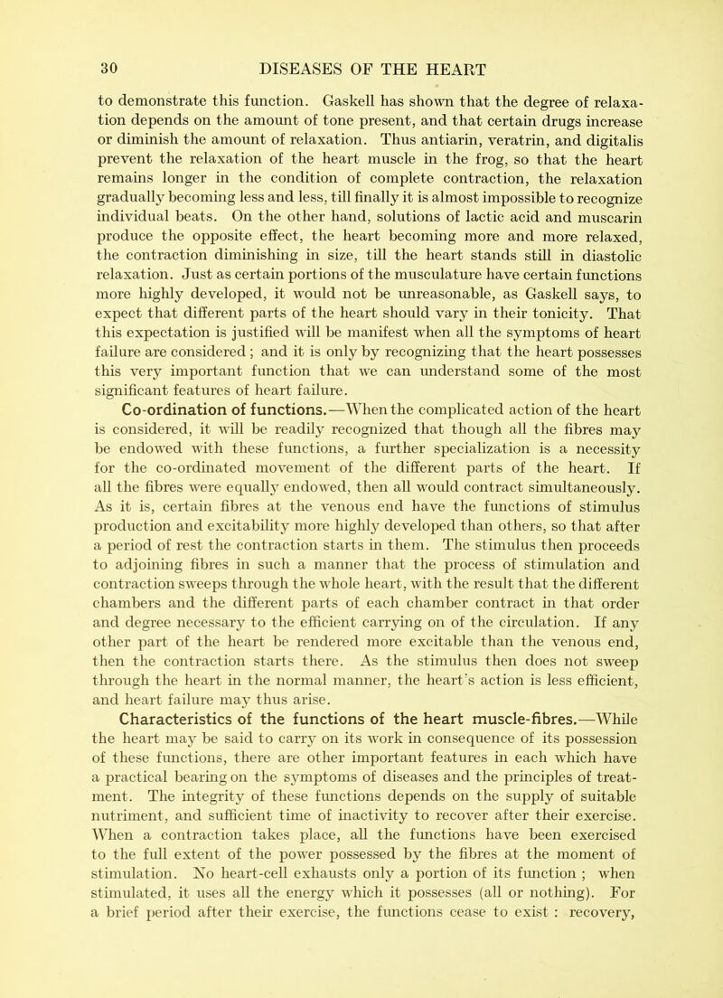 to demonstrate this function. Gaskell has shown that the degree of relaxa- tion depends on the amount of tone present, and that certain drugs increase or diminish the amount of relaxation. Thus antiarin, veratrin, and digitalis prevent the relaxation of the heart muscle in the frog, so that the heart remains longer in the condition of complete contraction, the relaxation gradually becoming less and less, till finally it is almost impossible to recognize individual beats. On the other hand, solutions of lactic acid and muscarin produce the opposite effect, the heart becoming more and more relaxed, the contraction diminishing in size, till the heart stands still in diastolic relaxation. Just as certain portions of the musculature have certain functions more highly developed, it would not be unreasonable, as Gaskell says, to expect that different parts of the heart should vary in their tonicity. That this expectation is justified will be manifest when all the symptoms of heart failure are considered; and it is only by recognizing that the heart possesses this very important function that we can understand some of the most significant features of heart failure. Co-ordination of functions.—When the complicated action of the heart is considered, it will be readily recognized that though all the fibres may be endowed with these functions, a further specialization is a necessity for the co-ordinated movement of the different parts of the heart. If all the fibres were equally endowed, then all would contract simultaneously. As it is, certain fibres at the venous end have the functions of stimulus production and excitability more highly developed than others, so that after a period of rest the contraction starts in them. The stimulus then proceeds to adjoining fibres in such a manner that the process of stimulation and contraction sweeps through the whole heart, with the result that the different chambers and the different parts of each chamber contract in that order and degree necessary to the efficient carrying on of the circulation. If any other part of the heart be rendered more excitable than the venous end, then the contraction starts there. As the stimulus then does not sweep through the heart in the normal manner, the heart’s action is less efficient, and heart failure may thus arise. Characteristics of the functions of the heart muscle-fibres.—While the heart may be said to carry on its work in consequence of its possession of these functions, there are other important features in each which have a practical bearing on the symptoms of diseases and the principles of treat- ment. The integrity of these functions depends on the supply of suitable nutriment, and sufficient time of inactivity to recover after their exercise. When a contraction takes place, all the functions have been exercised to the full extent of the power possessed by the fibres at the moment of stimulation. No heart-cell exhausts only a portion of its function ; when stimulated, it uses all the energy which it possesses (all or nothing). For a brief period after their exercise, the functions cease to exist : recovery,
