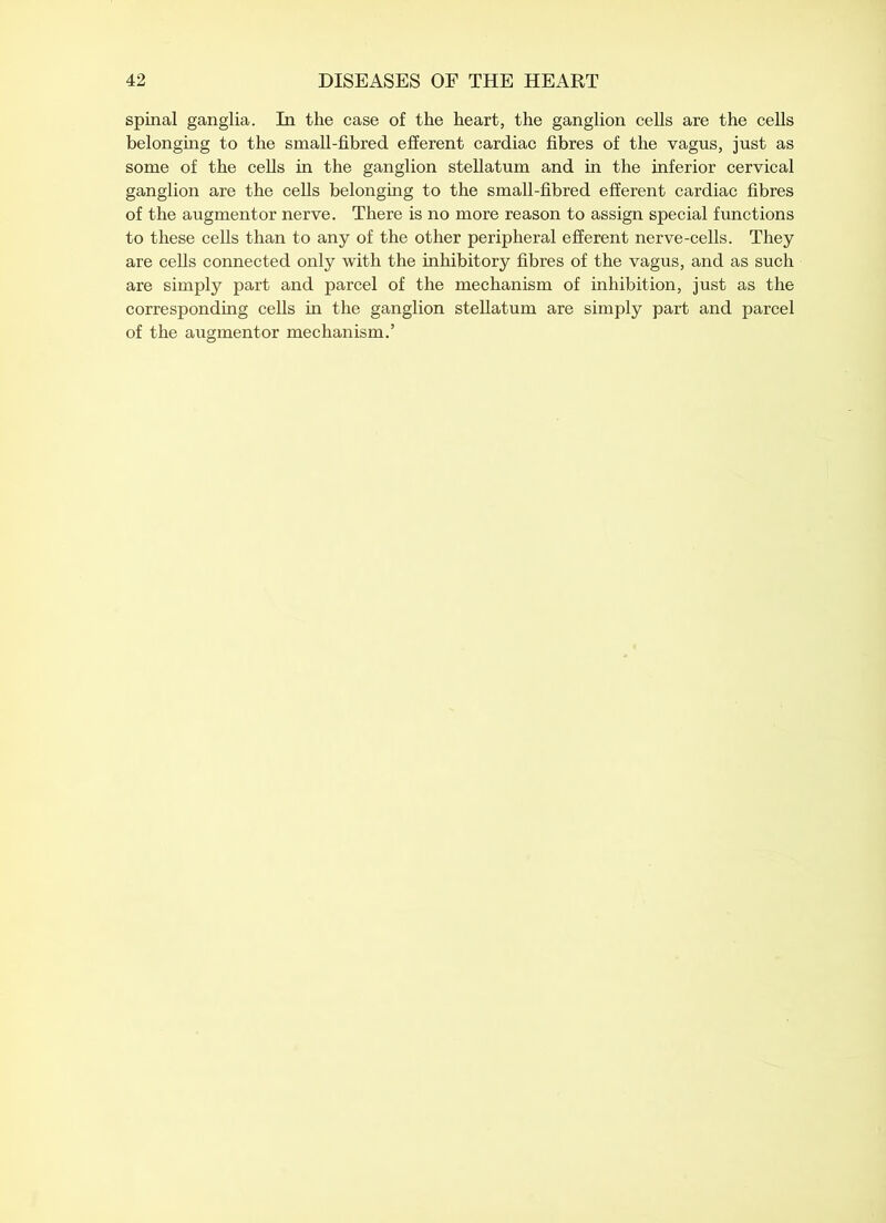 spinal ganglia. In the case of the heart, the ganglion cells are the cells belonging to the small-fibred efferent cardiac fibres of the vagus, just as some of the cells in the ganglion stellatum and in the inferior cervical ganglion are the cells belonging to the small-fibred efferent cardiac fibres of the augmentor nerve. There is no more reason to assign special functions to these cells than to any of the other peripheral efferent nerve-cells. They are cells connected only with the inhibitory fibres of the vagus, and as such are simply part and parcel of the mechanism of inhibition, just as the corresponding cells in the ganglion stellatum are simply part and parcel of the augmentor mechanism.’