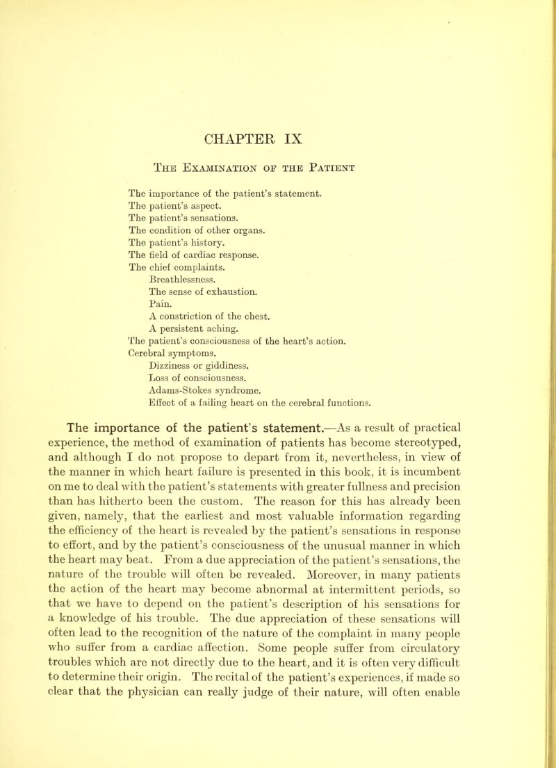 CHAPTER IX The Examination of the Patient The importance of the patient’s statement. The patient’s aspect. The patient’s sensations. The condition of other organs. The patient’s history. The field of cardiac response. The chief complaints. Breathlessness. The sense of exhaustion. Pain. A constriction of the chest. A persistent aching. The patient’s consciousness of the heart’s action. Cerebral symptoms. Dizziness or giddiness. Loss of consciousness. Adams-Stokes syndrome. Effect of a failing heart on the cerebral functions. The importance of the patient’s statement.—As a result of practical experience, the method of examination of patients has become stereotyped, and although I do not propose to depart from it, nevertheless, in view of the manner in which heart failure is presented in this book, it is incumbent on me to deal with the patient’s statements with greater fullness and precision than has hitherto been the custom. The reason for this has already been given, namely, that the earliest and most valuable information regarding the efficiency of the heart is revealed by the patient’s sensations in response to effort, and by the patient’s consciousness of the unusual manner in which the heart may beat. From a due appreciation of the patient’s sensations, the nature of the trouble will often be revealed. Moreover, in many patients the action of the heart may become abnormal at intermittent periods, so that we have to depend on the patient’s description of his sensations for a knowledge of his trouble. The due appreciation of these sensations will often lead to the recognition of the nature of the complaint in many people who suffer from a cardiac affection. Some people suffer from circulatory troubles which are not directly due to the heart, and it is often very difficult to determine their origin. The recital of the patient’s experiences, if made so clear that the physician can really judge of their nature, will often enable