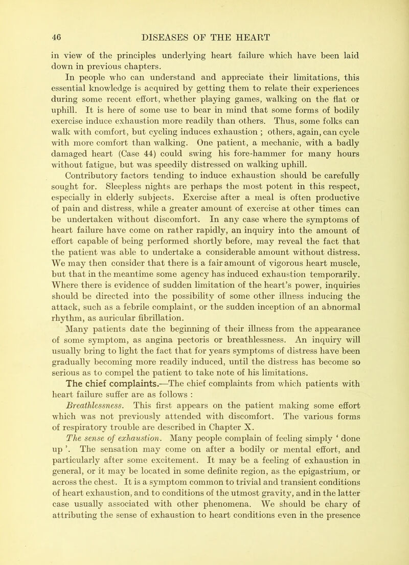 in view of the principles underlying heart failure which have been laid down in previous chapters. In people who can understand and appreciate their limitations, this essential knowledge is acquired by getting them to relate their experiences during some recent effort, whether playing games, walking on the flat or uphill. It is here of some use to bear in mind that some forms of bodily exercise induce exhaustion more readily than others. Thus, some folks can walk with comfort, but cycling induces exhaustion ; others, again, can cycle with more comfort than walking. One patient, a mechanic, with a badly damaged heart (Case 44) could swing his fore-hammer for many hours without fatigue, but was speedily distressed on walking uphill. Contributory factors tending to induce exhaustion should be carefully sought for. Sleepless nights are perhaps the most potent in this respect, especially in elderly subjects. Exercise after a meal is often productive of pain and distress, while a greater amount of exercise at other times can be undertaken without discomfort. In any case where the symptoms of heart failure have come on rather rapidly, an inquiry into the amount of effort capable of being performed shortly before, may reveal the fact that the patient was able to undertake a considerable amount without distress. We may then consider that there is a fair amount of vigorous heart muscle, but that in the meantime some agency has induced exhaustion temporarily. Where there is evidence of sudden limitation of the heart’s power, inquiries should be directed into the possibility of some other illness inducing the attack, such as a febrile complaint, or the sudden inception of an abnormal rhythm, as auricular fibrillation. Many patients date the beginning of their illness from the appearance of some symptom, as angina pectoris or breathlessness. An inquiry will usually bring to light the fact that for years symptoms of distress have been gradually becoming more readily induced, until the distress has become so serious as to compel the patient to take note of his limitations. The chief complaints.—The chief complaints from which patients with heart failure suffer are as follows : Breathlessness. This first appears on the patient making some effort which was not previously attended with discomfort. The various forms of respiratory trouble are described in Chapter X. The sense of exhaustion. Many people complain of feeling simply ‘ done up ’. The sensation may come on after a bodily or mental effort, and particularly after some excitement. It may be a feeling of exhaustion in general, or it may be located in some definite region, as the epigastrium, or across the chest. It is a symptom common to trivial and transient conditions of heart exhaustion, and to conditions of the utmost gravity, and in the latter case usually associated with other phenomena. We should be chary of attributing the sense of exhaustion to heart conditions even in the presence