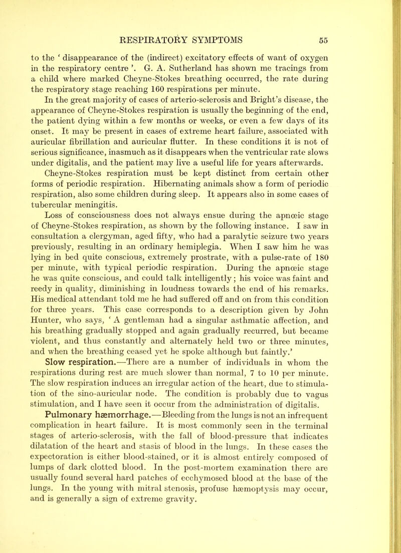 to the 1 disappearance of the (indirect) excitatory effects of want of oxygen in the respiratory centre \ G. A. Sutherland has shown me tracings from a child where marked Cheyne-Stokes breathing occurred, the rate during the respiratory stage reaching 160 respirations per minute. In the great majority of cases of arterio-sclerosis and Bright’s disease, the appearance of Cheyne-Stokes respiration is usually the beginning of the end, the patient dying within a few months or weeks, or even a few days of its onset. It may be present in cases of extreme heart failure, associated with auricular fibrillation and auricular flutter. In these conditions it is not of serious significance, inasmuch as it disappears when the ventricular rate slows under digitalis, and the patient may live a useful life for years afterwards. Cheyne-Stokes respiration must be kept distinct from certain other forms of periodic respiration. Hibernating animals show a form of periodic respiration, also some children during sleep. It appears also in some cases of tubercular meningitis. Loss of consciousness does not always ensue during the apnceic stage of Cheyne-Stokes respiration, as shown by the following instance. I saw in consultation a clergyman, aged fifty, who had a paralytic seizure two years previously, resulting in an ordinary hemiplegia. When I saw him he was lying in bed quite conscious, extremely prostrate, with a pulse-rate of 180 per minute, with typical periodic respiration. During the apnceic stage he was quite conscious, and could talk intelligently; his voice was faint and reedy in quality, diminishing in loudness towards the end of his remarks. His medical attendant told me he had suffered off and on from this condition for three years. This case corresponds to a description given by John Hunter, who says, £ A gentleman had a singular asthmatic affection, and his breathing gradually stopped and again gradually recurred, but became violent, and thus constantly and alternately held two or three minutes, and when the breathing ceased yet he spoke although but faintly.’ Slow respiration.—There are a number of individuals in whom the respirations during rest are much slower than normal, 7 to 10 per minute. The slow respiration induces an irregular action of the heart, due to stimula- tion of the sino-auricular node. The condition is probably due to vagus stimulation, and I have seen it occur from the administration of digitalis. Pulmonary haemorrhage.—Bleeding from the lungs is not an infrequent complication in heart failure. It is most commonly seen in the terminal stages of arterio-sclerosis, with the fall of blood-pressure that indicates dilatation of the heart and stasis of blood in the lungs. In these cases the expectoration is either blood-stained, or it is almost entirely composed of lumps of dark clotted blood. In the post-mortem examination there are usually found several hard patches of ecchymosed blood at the base of the lungs. In the young with mitral stenosis, profuse haemoptysis may occur, and is generally a sign of extreme gravity.