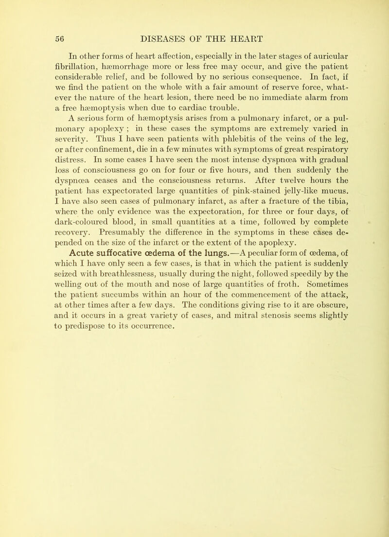 In other forms of heart affection, especially in the later stages of auricular fibrillation, haemorrhage more or less free may occur, and give the patient considerable relief, and be followed by no serious consequence. In fact, if we find the patient on the whole with a fair amount of reserve force, what- ever the nature of the heart lesion, there need be no immediate alarm from a free haemoptysis when due to cardiac trouble. A serious form of haemoptysis arises from a pulmonary infarct, or a pul- monary apoplexy ; in these cases the symptoms are extremely varied in severity. Thus I have seen patients with phlebitis of the veins of the leg, or after confinement, die in a few minutes with symptoms of great respiratory distress. In some cases I have seen the most intense dyspnoea with gradual loss of consciousness go on for four or five hours, and then suddenly the dyspnoea ceases and the consciousness returns. After twelve hours the patient has expectorated large quantities of pink-stained jelly-like mucus. I have also seen cases of pulmonary infarct, as after a fracture of the tibia, where the only evidence was the expectoration, for three or four days, of dark-coloured blood, in small quantities at a time, followed by complete recovery. Presumably the difference in the symptoms in these cases de- pended on the size of the infarct or the extent of the apoplexy. Acute suffocative oedema of the lungs.—A peculiar form of oedema, of which I have only seen a few cases, is that in which the patient is suddenly seized with breathlessness, usually during the night, followed speedily by the welling out of the mouth and nose of large quantities of froth. Sometimes the patient succumbs within an hour of the commencement of the attack, at other times after a few days. The conditions giving rise to it are obscure, and it occurs in a great variety of cases, and mitral stenosis seems slightly to predispose to its occurrence.