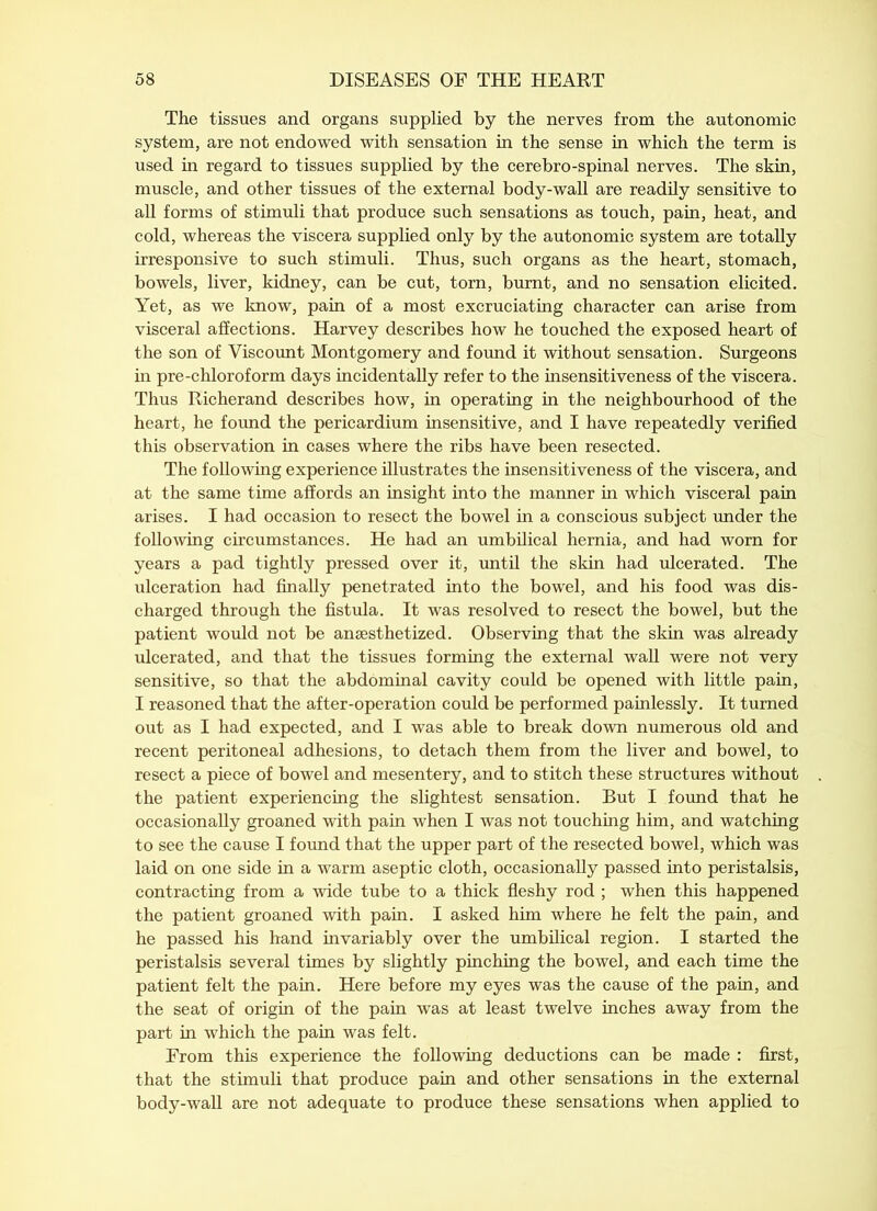The tissues and organs supplied by the nerves from the autonomic system, are not endowed with sensation in the sense in which the term is used in regard to tissues supplied by the cerebro-spinal nerves. The skin, muscle, and other tissues of the external body-wall are readily sensitive to all forms of stimuli that produce such sensations as touch, pain, heat, and cold, whereas the viscera supplied only by the autonomic system are totally irresponsive to such stimuli. Thus, such organs as the heart, stomach, bowels, liver, kidney, can be cut, torn, burnt, and no sensation elicited. Yet, as we know, pain of a most excruciating character can arise from visceral affections. Harvey describes how he touched the exposed heart of the son of Viscount Montgomery and found it without sensation. Surgeons in pre-chloroform days incidentally refer to the insensitiveness of the viscera. Thus Richerand describes how, in operating in the neighbourhood of the heart, he found the pericardium insensitive, and I have repeatedly verified this observation in cases where the ribs have been resected. The following experience illustrates the insensitiveness of the viscera, and at the same time affords an insight into the manner in which visceral pain arises. I had occasion to resect the bowel in a conscious subject under the following circumstances. He had an umbilical hernia, and had worn for years a pad tightly pressed over it, until the skin had ulcerated. The ulceration had finally penetrated into the bowel, and his food was dis- charged through the fistula. It was resolved to resect the bowel, but the patient would not be anaesthetized. Observing that the skin was already ulcerated, and that the tissues forming the external wall were not very sensitive, so that the abdominal cavity could be opened with little pain, I reasoned that the after-operation could be performed painlessly. It turned out as I had expected, and I was able to break down numerous old and recent peritoneal adhesions, to detach them from the liver and bowel, to resect a piece of bowel and mesentery, and to stitch these structures without the patient experiencing the slightest sensation. But I found that he occasionally groaned with pain when I was not touching him, and watching to see the cause I found that the upper part of the resected bowel, which was laid on one side in a warm aseptic cloth, occasionally passed into peristalsis, contracting from a wide tube to a thick fleshy rod ; when this happened the patient groaned with pain. I asked him where he felt the pain, and he passed his hand invariably over the umbilical region. I started the peristalsis several times by slightly pinching the bowel, and each time the patient felt the pain. Here before my eyes was the cause of the pain, and the seat of origin of the pain was at least twelve inches away from the part in which the pain was felt. From this experience the following deductions can be made : first, that the stimuli that produce pain and other sensations in the external body-wall are not adequate to produce these sensations when applied to