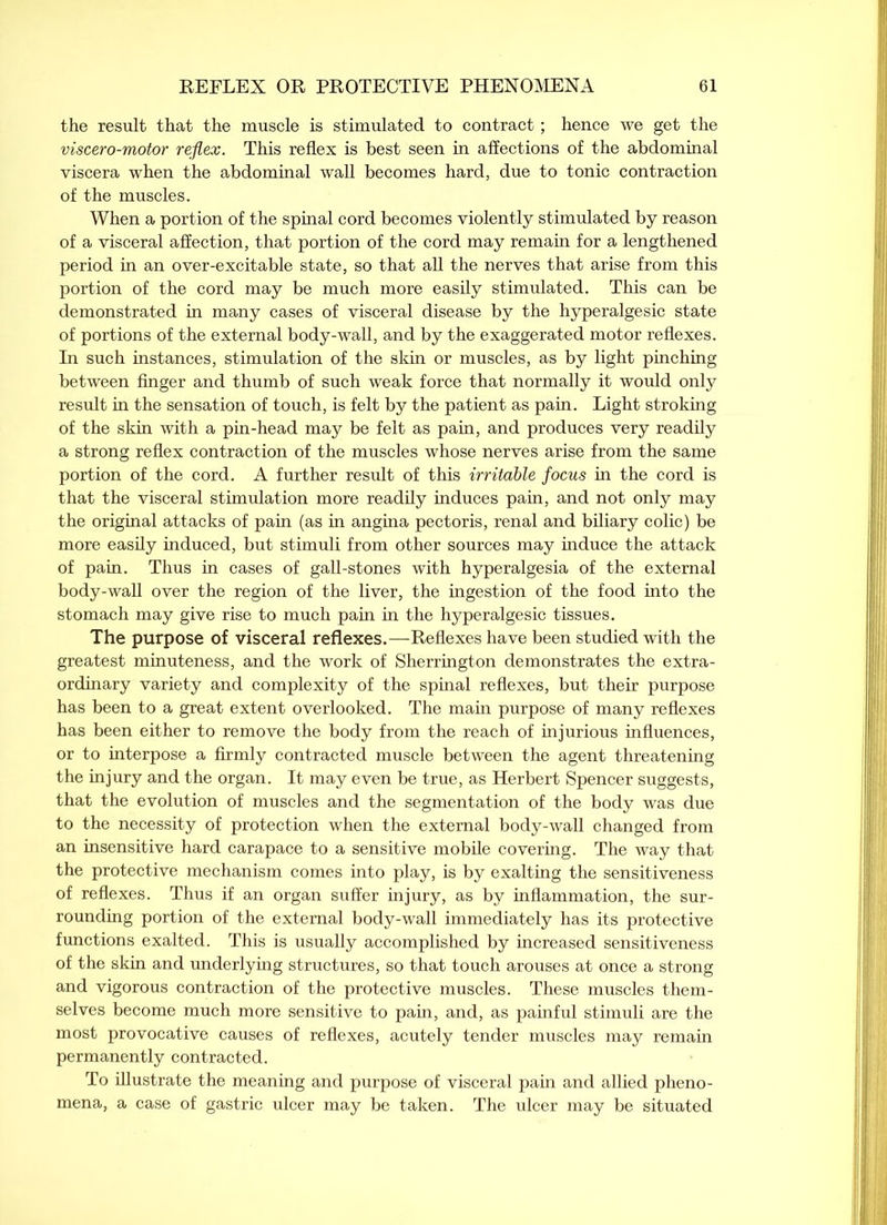 the result that the muscle is stimulated to contract; hence we get the viscero-motor reflex. This reflex is best seen in affections of the abdominal viscera when the abdominal wall becomes hard, due to tonic contraction of the muscles. When a portion of the spinal cord becomes violently stimulated by reason of a visceral affection, that portion of the cord may remain for a lengthened period in an over-excitable state, so that all the nerves that arise from this portion of the cord may be much more easily stimulated. This can be demonstrated in many cases of visceral disease by the hyperalgesic state of portions of the external body-wall, and by the exaggerated motor reflexes. In such instances, stimulation of the skin or muscles, as by light pinching between finger and thumb of such weak force that normally it would only result in the sensation of touch, is felt by the patient as pain. Light stroking of the skin with a pin-head may be felt as pain, and produces very readily a strong reflex contraction of the muscles whose nerves arise from the same portion of the cord. A further result of this irritable focus in the cord is that the visceral stimulation more readily induces pain, and not only may the original attacks of pain (as in angina pectoris, renal and biliary colic) be more easily induced, but stimuli from other sources may induce the attack of pain. Thus in cases of gall-stones with hyperalgesia of the external body-wall over the region of the liver, the ingestion of the food into the stomach may give rise to much pain in the hyperalgesic tissues. The purpose of visceral reflexes.—Reflexes have been studied with the greatest minuteness, and the work of Sherrington demonstrates the extra- ordinary variety and complexity of the spinal reflexes, but their purpose has been to a great extent overlooked. The main purpose of many reflexes has been either to remove the body from the reach of injurious influences, or to interpose a firmly contracted muscle between the agent threatening the injury and the organ. It may even be true, as Herbert Spencer suggests, that the evolution of muscles and the segmentation of the body was due to the necessity of protection when the external body-wall changed from an insensitive hard carapace to a sensitive mobile covering. The way that the protective mechanism comes into play, is by exalting the sensitiveness of reflexes. Thus if an organ suffer injury, as by inflammation, the sur- rounding portion of the external body-wall immediately has its protective functions exalted. This is usually accomplished by increased sensitiveness of the skin and underlying structures, so that touch arouses at once a strong and vigorous contraction of the protective muscles. These muscles them- selves become much more sensitive to pain, and, as painful stimuli are the most provocative causes of reflexes, acutely tender muscles may remain permanently contracted. To illustrate the meaning and purpose of visceral pain and allied pheno- mena, a case of gastric ulcer may be taken. The ulcer may be situated