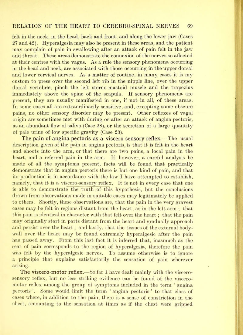 felt in the neck, in the head, back and front, and along the lower jaw (Cases 27 and 42). Hyperalgesia may also be present in these areas, and the patient may complain of pain in swallowing after an attack of pain felt in the jaw and throat. These areas demonstrate the connexion of the nerves so affected at their centres with the vagus. As a rule the sensory phenomena occurring in the head and neck, are associated with those occurring in the upper dorsal and lower cervical nerves. As a matter of routine, in many cases it is my custom to press over the second left rib in the nipple line, over the upper dorsal vertebrae, pinch the left stemo-mastoid muscle and the trapezius immediately above the spine of the scapula. If sensory phenomena are present, they are usually manifested in one, if not in all, of these areas. In some cases all are extraordinarily sensitive, and, excepting some obscure pains, no other sensory disorder may be present. Other reflexes of vagal origin are sometimes met with during or after an attack of angina pectoris, as an abundant flow of saliva (Case 28), or the secretion of a large quantity of pale urine of low specific gravity (Case 23). The pain of angina pectoris as a viscero-sensory reflex.—The usual description given of the pain in angina pectoris, is that it is felt in the heart and shoots into the arm, or that there are two pains, a local pain in the heart, and a referred pain in the arm. If, however, a careful analysis be made of all the symptoms present, facts will be found that practically demonstrate that in angina pectoris there is but one kind of pain, and that its production is in accordance with the law I have attempted to establish, namely, that it is a viscero-sensory reflex. It is not in every case that one is able to demonstrate the truth of this hypothesis, but the conclusions drawn from observations made in suitable cases may legitimately be applied to others. Shortly, these observations are, that the pain in the very gravest cases may be felt in regions distant from the heart, as in the left arm ; that this pain is identical in character with that felt over the heart; that the pain may originally start in parts distant from the heart and gradually approach and persist over the heart; and lastly, that the tissues of the external body- wall over the heart may be found extremely hyperalgesic after the pain has passed away. From this last fact it is inferred that, inasmuch as the seat of pain corresponds to the region of hyperalgesia, therefore the pain was felt by the hyperalgesic nerves. To assume otherwise is to ignore a principle that explains satisfactorily the sensation of pain wherever arising. The viscero-motor reflex.—So far I have dealt mainly with the viscero- sensory reflex, but no less striking evidence can be found of the viscero- motor reflex among the group of symptoms included in the term ‘ angina pectoris ’. Some would limit the term ‘ angina pectoris ’ to that class of cases where, in addition to the pain, there is a sense of constriction in the chest, amounting to the sensation at times as if the chest were gripped