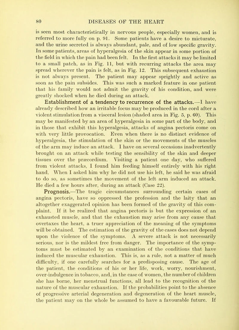 is seen most characteristically in nervous people, especially women, and is referred to more fully on p. 91. Some patients have a desire to micturate, and the urine secreted is always abundant, pale, and of low specific gravity. In some patients, areas of hyperalgesia of the skin appear in some portion of the field in which the pain had been felt. In the first attacks it may be limited to a small patch, as in Fig. 11, but with recurring attacks the area may spread wherever the pain is felt, as in Fig. 12. This subsequent exhaustion is not always present. The patient may appear sprightly and active as soon as the pain subsides. This was such a marked feature in one patient that his family would not admit the gravity of his condition, and were greatly shocked when he died during an attack. Establishment of a tendency to recurrence of the attacks.—I have already described how an irritable focus may be produced in the cord after a violent stimulation from a visceral lesion (shaded area in Fig. 5, p. 60). This may be manifested by an area of hyperalgesia in some part of the body, and in those that exhibit this hyperalgesia, attacks of angina pectoris come on with very little provocation. Even when there is no distinct evidence of hyperalgesia, the stimulation of the skin or the movements of the muscles of the arm may induce an attack. I have on several occasions inadvertently brought on an attack while testing the sensibility of the skin and deeper tissues over the praecordium. Visiting a patient one day, who suffered from violent attacks, I found him feeding himself entirely with his right hand. When I asked him why he did not use his left, he said he was afraid to do so, as sometimes the movement of the left arm induced an attack. He died a few hours after, during an attack (Case 22). Prognosis.—The tragic circumstances surrounding certain cases of angina pectoris, have so oppressed the profession and the laity that an altogether exaggerated opinion has been formed of the gravity of this com- plaint. If it be realized that angina pectoris is but the expression of an exhausted muscle, and that the exhaustion may arise from any cause that overtaxes the heart, a truer appreciation of the meaning of the symptoms will be obtained. The estimation of the gravity of the cases does not depend upon the violence of the symptoms. A severe attack is not necessarily serious, nor is the mildest free from danger. The importance of the symp- toms must be estimated by an examination of the conditions that have induced the muscular exhaustion. This is, as a rule, not a matter of much difficulty, if one carefully searches for a predisposing cause. The age of the patient, the conditions of his or her life, work, worry, nourishment, over-indulgence in tobacco, and, in the case of women, the number of children she has borne, her menstrual functions, all lead to the recognition of the nature of the muscular exhaustion. If the probabilities point to the absence of progressive arterial degeneration and degeneration of the heart muscle, the patient may on the whole be assumed to have a favourable future. If