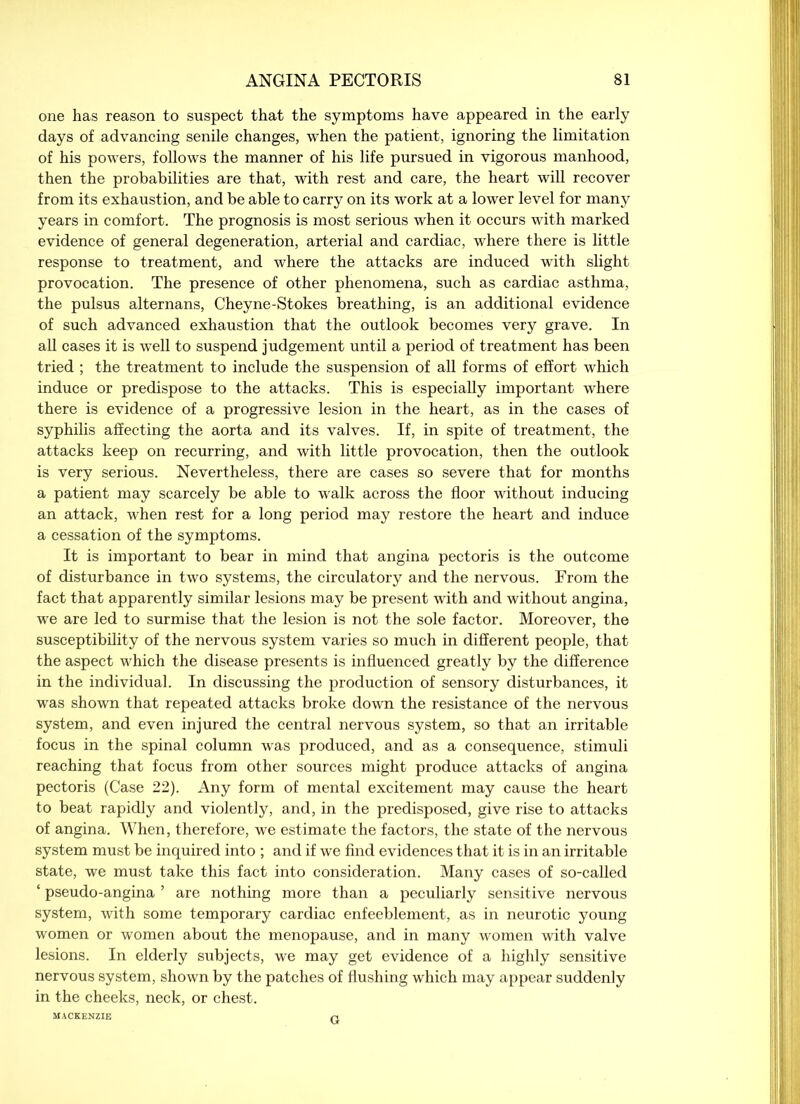 one has reason to suspect that the symptoms have appeared in the early days of advancing senile changes, when the patient, ignoring the limitation of his powers, follows the manner of his life pursued in vigorous manhood, then the probabilities are that, with rest and care, the heart will recover from its exhaustion, and be able to carry on its work at a lower level for many years in comfort. The prognosis is most serious when it occurs with marked evidence of general degeneration, arterial and cardiac, where there is little response to treatment, and where the attacks are induced with slight provocation. The presence of other phenomena, such as cardiac asthma, the pulsus alternans, Cheyne-Stokes breathing, is an additional evidence of such advanced exhaustion that the outlook becomes very grave. In all cases it is well to suspend judgement until a period of treatment has been tried ; the treatment to include the suspension of all forms of effort which induce or predispose to the attacks. This is especially important where there is evidence of a progressive lesion in the heart, as in the cases of syphilis affecting the aorta and its valves. If, in spite of treatment, the attacks keep on recurring, and with little provocation, then the outlook is very serious. Nevertheless, there are cases so severe that for months a patient may scarcely be able to walk across the floor without inducing an attack, when rest for a long period may restore the heart and induce a cessation of the symptoms. It is important to bear in mind that angina pectoris is the outcome of disturbance in two systems, the circulatory and the nervous. From the fact that apparently similar lesions may be present with and without angina, we are led to surmise that the lesion is not the sole factor. Moreover, the susceptibility of the nervous system varies so much in different people, that the aspect which the disease presents is influenced greatly by the difference in the individual. In discussing the production of sensory disturbances, it was shown that repeated attacks broke down the resistance of the nervous system, and even injured the central nervous system, so that an irritable focus in the spinal column was produced, and as a consequence, stimuli reaching that focus from other sources might produce attacks of angina pectoris (Case 22). Any form of mental excitement may cause the heart to beat rapidly and violently, and, in the predisposed, give rise to attacks of angina. When, therefore, we estimate the factors, the state of the nervous system must be inquired into ; and if we find evidences that it is in an irritable state, we must take this fact into consideration. Many cases of so-called ‘ pseudo-angina ’ are nothing more than a peculiarly sensitive nervous system, with some temporary cardiac enfeeblement, as in neurotic young women or women about the menopause, and in many women with valve lesions. In elderly subjects, we may get evidence of a highly sensitive nervous system, shown by the patches of flushing which may appear suddenly in the cheeks, neck, or chest. MACKENZIE p