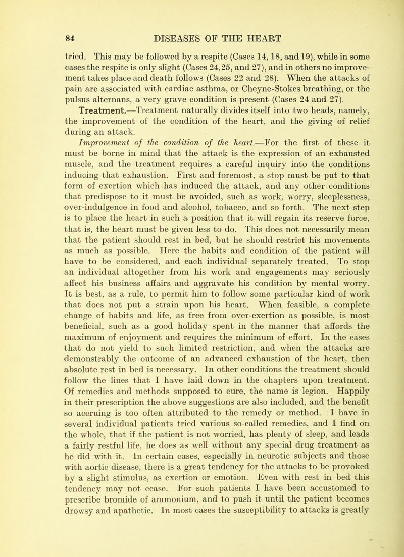 tried. This may be followed by a respite (Cases 14,18, and 19), while in some cases the respite is only slight (Cases 24,25, and 27), and in others no improve- ment takes place and death follows (Cases 22 and 28). When the attacks of pain are associated with cardiac asthma, or Cheyne-Stokes breathing, or the pulsus alternans, a very grave condition is present (Cases 24 and 27). Treatment.—Treatment naturally divides itself into two heads, namely, the improvement of the condition of the heart, and the giving of relief during an attack. Improvement of the condition of the heart.—For the first of these it must be borne in mind that the attack is the expression of an exhausted muscle, and the treatment requires a careful inquiry into the conditions inducing that exhaustion. First and foremost, a stop must be put to that form of exertion which has induced the attack, and any other conditions that predispose to it must be avoided, such as work, worry, sleeplessness, over-indulgence in food and alcohol, tobacco, and so forth. The next step is to place the heart in such a position that it will regain its reserve force, that is, the heart must be given less to do. This does not necessarily mean that the patient should rest in bed, but he should restrict his movements as much as possible. Here the habits and condition of the patient will have to be considered, and each individual separately treated. To stop an individual altogether from his work and engagements may seriously affect his business affairs and aggravate his condition by mental worry. It is best, as a rule, to permit him to follow some particular kind of work that does not put a strain upon his heart. When feasible, a complete change of habits and life, as free from over-exertion as possible, is most beneficial, such as a good holiday spent in the manner that affords the maximum of enjoyment and requires the minimum of effort. In the cases that do not yield to such limited restriction, and when the attacks are demonstrably the outcome of an advanced exhaustion of the heart, then absolute rest in bed is necessary. In other conditions the treatment should follow the lines that I have laid down in the chapters upon treatment. Of remedies and methods supposed to cure, the name is legion. Happily in their prescription the above suggestions are also included, and the benefit so accruing is too often attributed to the remedy or method. I have in several individual patients tried various so-called remedies, and I find on the whole, that if the patient is not worried, has plenty of sleep, and leads a fairly restful life, he does as well without any special drug treatment as he did with it. In certain cases, especially in neurotic subjects and those with aortic disease, there is a great tendency for the attacks to be provoked by a slight stimulus, as exertion or emotion. Even with rest in bed this tendency may not cease. For such patients I have been accustomed to prescribe bromide of ammonium, and to push it until the patient becomes drowsy and apathetic. In most cases the susceptibility to attacks is greatly