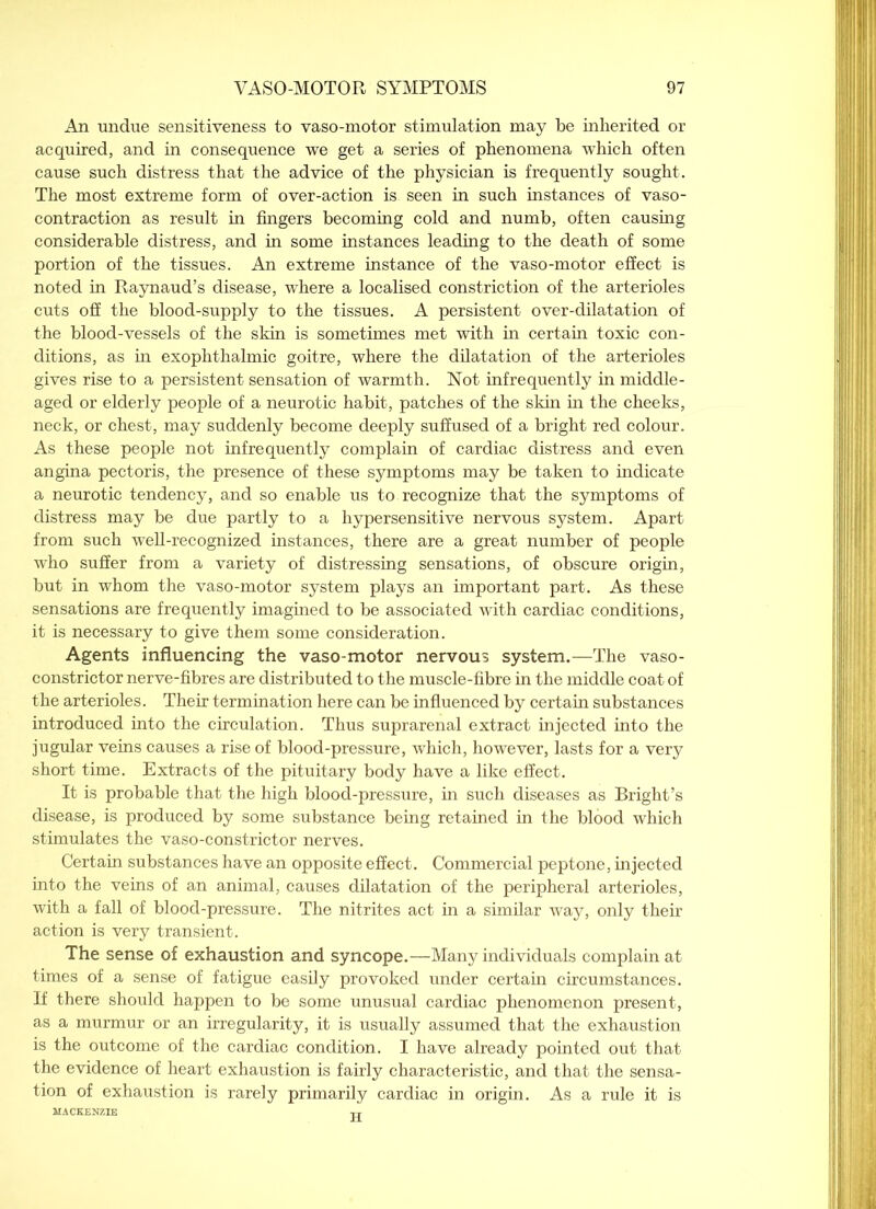 An undue sensitiveness to vaso-motor stimulation may be inherited or acquired, and in consequence we get a series of phenomena which often cause such distress that the advice of the physician is frequently sought. The most extreme form of over-action is seen in such instances of vaso- contraction as result in fingers becoming cold and numb, often causing considerable distress, and in some instances leading to the death of some portion of the tissues. An extreme instance of the vaso-motor effect is noted in Raynaud’s disease, where a localised constriction of the arterioles cuts off the blood-supply to the tissues. A persistent over-dilatation of the blood-vessels of the skin is sometimes met with in certain toxic con- ditions, as in exophthalmic goitre, where the dilatation of the arterioles gives rise to a persistent sensation of warmth. Not infrequently in middle- aged or elderly people of a neurotic habit, patches of the skin in the cheeks, neck, or chest, may suddenly become deeply suffused of a bright red colour. As these people not infrequently complain of cardiac distress and even angina pectoris, the presence of these symptoms may be taken to indicate a neurotic tendency, and so enable us to recognize that the symptoms of distress may be due partly to a hypersensitive nervous system. Apart from such well-recognized instances, there are a great number of people who suffer from a variety of distressing sensations, of obscure origin, but in whom the vaso-motor system plays an important part. As these sensations are frequently imagined to be associated with cardiac conditions, it is necessary to give them some consideration. Agents influencing the vaso-motor nervous system.—The vaso- constrictor nerve-fibres are distributed to the muscle-fibre in the middle coat of the arterioles. Their termination here can be influenced by certain substances introduced into the circulation. Thus suprarenal extract injected into the jugular veins causes a rise of blood-pressure, which, however, lasts for a very short time. Extracts of the pituitary body have a like effect. It is probable that the high blood-pressure, in such diseases as Bright’s disease, is produced by some substance being retained in the blood which stimulates the vaso-constrictor nerves. Certain substances have an opposite effect. Commercial peptone, injected into the veins of an animal, causes dilatation of the peripheral arterioles, with a fall of blood-pressure. The nitrites act in a similar way, only their action is very transient. The sense of exhaustion and syncope.—Many individuals complain at times of a sense of fatigue easily provoked under certain circumstances. If there should happen to be some unusual cardiac phenomenon present, as a murmur or an irregularity, it is usually assumed that the exhaustion is the outcome of the cardiac condition. I have already pointed out that the evidence of heart exhaustion is fairly characteristic, and that the sensa- tion of exhaustion is rarely primarily cardiac in origin. As a rule it is MACKENZIE tt