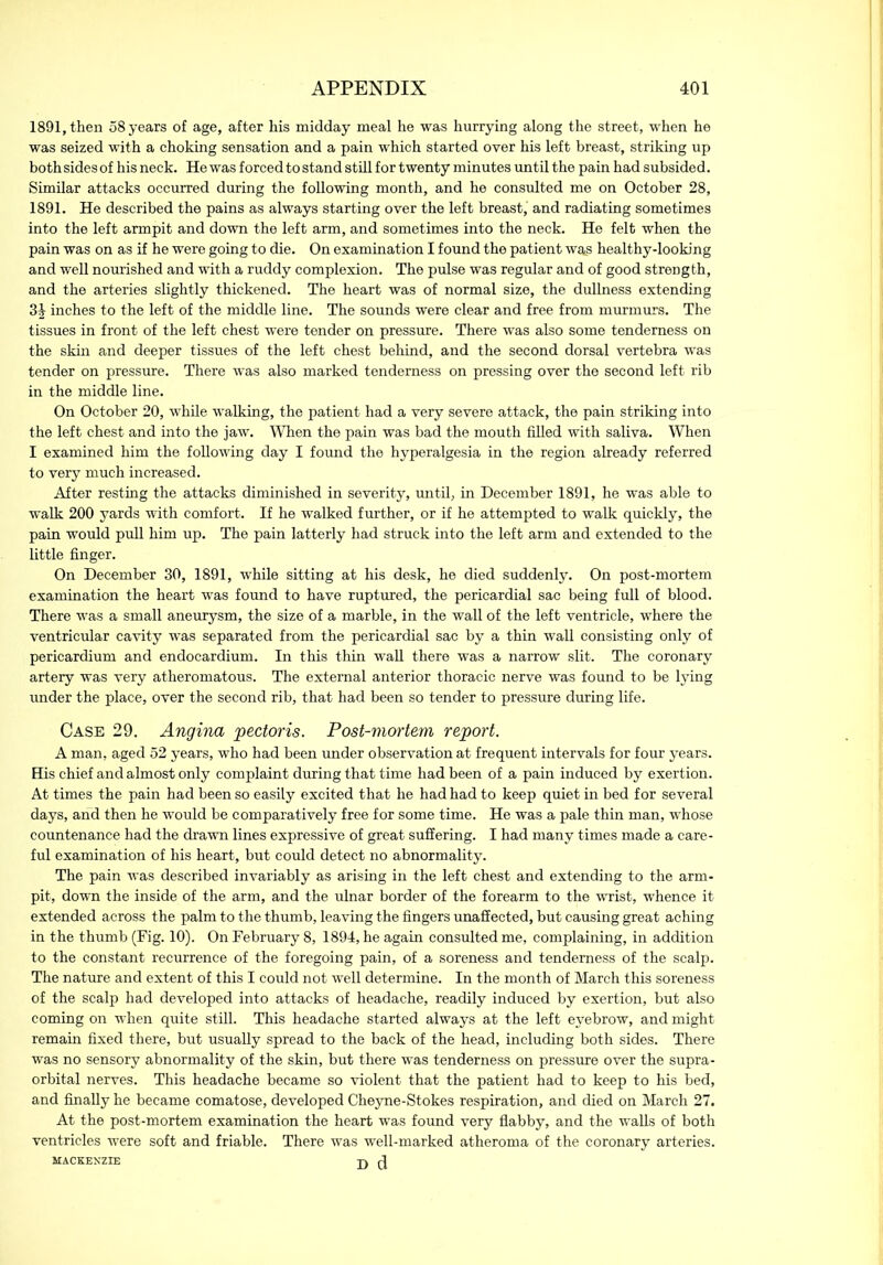 1891, then 58 years of age, after his midday meal he was hurrying along the street, when he was seized with a choking sensation and a pain which started over his left breast, striking up both sides of his neck. He was forced to stand still for twenty minutes until the pain had subsided. Similar attacks occurred during the following month, and he consulted me on October 28, 1891. He described the pains as always starting over the left breast, and radiating sometimes into the left armpit and down the left arm, and sometimes into the neck. He felt when the pain was on as if he were going to die. On examination I found the patient was healthy-looking and well nourished and with a ruddy complexion. The pulse was regular and of good strength, and the arteries slightly thickened. The heart was of normal size, the dullness extending 34 inches to the left of the middle line. The sounds were clear and free from murmurs. The tissues in front of the left chest were tender on pressure. There was also some tenderness on the skin and deeper tissues of the left chest behind, and the second dorsal vertebra was tender on pressure. There was also marked tenderness on pressing over the second left rib in the middle line. On October 20, while walking, the patient had a very severe attack, the pain striking into the left chest and into the jaw. When the pain was bad the mouth filled with saliva. When I examined him the following day I found the hyperalgesia in the region already referred to very much increased. After resting the attacks diminished in severity, until, in December 1891, he was able to walk 200 yards with comfort. If he walked further, or if he attempted to walk quickly, the pain would pull him up. The pain latterly had struck into the left arm and extended to the little finger. On December 30, 1891, while sitting at his desk, he died suddenly. On post-mortem examination the heart was found to have ruptured, the pericardial sac being full of blood. There was a small aneurysm, the size of a marble, in the wall of the left ventricle, where the ventricular cavity was separated from the pericardial sac by a thin wall consisting only of pericardium and endocardium. In this thin wall there was a narrow slit. The coronary artery was very atheromatous. The external anterior thoracic nerve was found to be lying under the place, over the second rib, that had been so tender to pressure during life. Case 29. Angina 'pectoris. Post-mortem report. A man, aged 52 years, who had been under observation at frequent intervals for four years. His chief and almost only complaint during that time had been of a pain induced by exertion. At times the pain had been so easily excited that he had had to keep quiet in bed for several days, and then he would be comparatively free for some time. He was a pale thin man, whose countenance had the drawn lines expressive of great suffering. I had many times made a care- ful examination of his heart, but could detect no abnormality. The pain was described invariably as arising in the left chest and extending to the arm- pit, down the inside of the arm, and the ulnar border of the forearm to the wrist, whence it extended across the palm to the thumb, leaving the fingers unaffected, but causing great aching in the thumb (Fig. 10). On February 8, 1894, he again consulted me, complaining, in addition to the constant recurrence of the foregoing pain, of a soreness and tenderness of the scalp. The nature and extent of this I could not well determine. In the month of March this soreness of the scalp had developed into attacks of headache, readily induced by exertion, but also coming on when quite still. This headache started always at the left eyebrow, and might remain fixed there, but usually spread to the back of the head, including both sides. There was no sensory abnormality of the skin, but there was tenderness on pressure over the supra- orbital nerves. This headache became so violent that the patient had to keep to his bed, and finally he became comatose, developed Cheyne-Stokes respiration, and died on March 27. At the post-mortem examination the heart was found very flabby, and the walls of both ventricles were soft and friable. There was well-marked atheroma of the coronary arteries. MACKENZIE j)