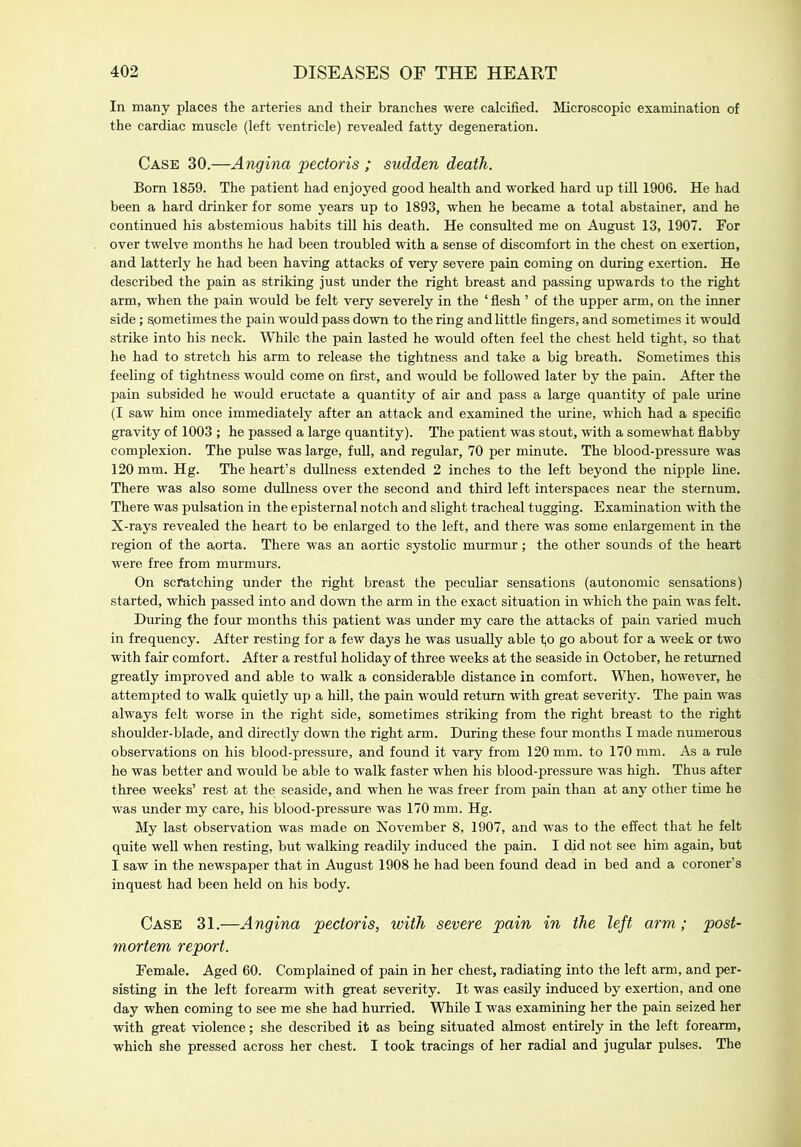 In many places the arteries and their branches were calcified. Microscopic examination of the cardiac muscle (left ventricle) revealed fatty degeneration. Case 30.—Angina pectoris ; sudden death. Bom 1859. The patient had enjoyed good health and worked hard up till 1906. He had been a hard drinker for some years up to 1893, when he became a total abstainer, and he continued his abstemious habits till his death. He consulted me on August 13, 1907. For over twelve months he had been troubled with a sense of discomfort in the chest on exertion, and latterly he had been having attacks of very severe pain coming on during exertion. He described the pain as striking just under the right breast and passing upwards to the right arm, when the pain would be felt very severely in the ‘ flesh ’ of the upper arm, on the inner side; sometimes the pain would pass down to the ring and little fingers, and sometimes it would strike into his neck. While the pain lasted he would often feel the chest held tight, so that he had to stretch his arm to release the tightness and take a big breath. Sometimes this feeling of tightness would come on first, and would be followed later by the pain. After the pain subsided he would eructate a quantity of air and pass a large quantity of pale urine (I saw him once immediately after an attack and examined the urine, which had a specific gravity of 1003 ; he passed a large quantity). The patient was stout, with a somewhat flabby complexion. The pulse was large, full, and regular, 70 per minute. The blood-pressure was 120 mm. Hg. The heart’s dullness extended 2 inches to the left beyond the nipple line. There was also some dullness over the second and third left interspaces near the sternum. There was pulsation in the episternal notch and slight tracheal tugging. Examination with the X-rays revealed the heart to be enlarged to the left, and there was some enlargement in the region of the aorta. There was an aortic systolic murmur; the other sounds of the heart were free from murmurs. On scratching under the right breast the peculiar sensations (autonomic sensations) started, which passed into and down the arm in the exact situation in which the pain was felt. During the four months this patient was under my care the attacks of pain varied much in frequency. After resting for a few days he was usually able to go about for a week or two with fair comfort. After a restful holiday of three weeks at the seaside in October, he returned greatly improved and able to walk a considerable distance in comfort. When, however, he attempted to walk quietly up a hill, the pain would return with great severity. The pain was always felt worse in the right side, sometimes striking from the right breast to the right shoulder-blade, and directly down the right arm. During these four months I made numerous observations on his blood-pressure, and found it vary from 120 mm. to 170 mm. As a rule he was better and would be able to walk faster when his blood-pressure was high. Thus after three weeks’ rest at the seaside, and when he was freer from pain than at any other time he was under my care, his blood-pressure was 170 mm. Hg. My last observation was made on November 8, 1907, and was to the effect that he felt quite well when resting, but walking readily induced the pain. I did not see him again, but I saw in the newspaper that in August 1908 he had been found dead in bed and a coroner’s inquest had been held on his body. Case 31.—Angina pectoris, with severe pain in the left arm; post- mortem report. Female. Aged 60. Complained of pain in her chest, radiating into the left arm, and per- sisting in the left forearm with great severity. It was easily induced by exertion, and one day when coming to see me she had hurried. While I was examining her the pain seized her with great violence; she described it as being situated almost entirely in the left forearm, which she pressed across her chest. I took tracings of her radial and jugular pulses. The