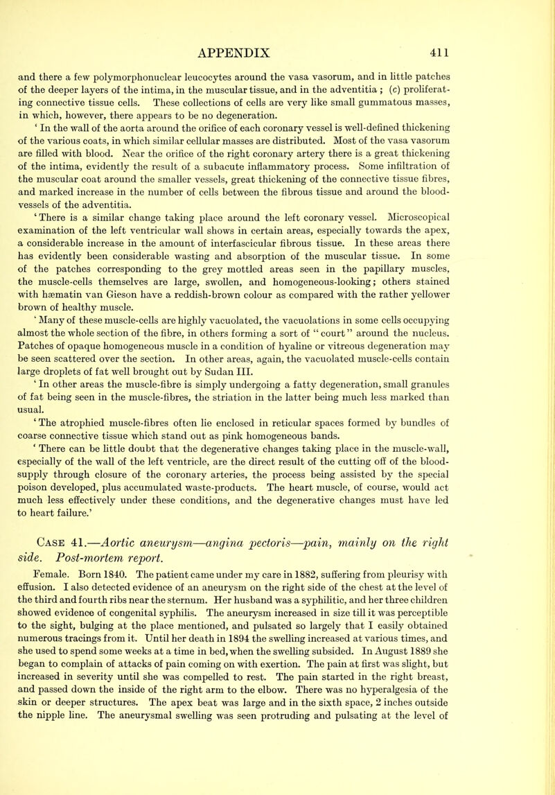and there a few polymorphonuclear leucocytes around the vasa vasorum, and in little patches of the deeper layers of the intima, in the muscular tissue, and in the adventitia; (c) proliferat- ing connective tissue cells. These collections of cells are very like small gummatous masses, in which, however, there appears to be no degeneration. ‘ In the wall of the aorta around the orifice of each coronary vessel is well-defined thickening of the various coats, in which similar cellular masses are distributed. Most of the vasa vasorum are filled with blood. Near the orifice of the right coronary artery there is a great thickening of the intima, evidently the result of a subacute inflammatory process. Some infiltration of the muscular coat around the smaller vessels, great thickening of the connective tissue fibres, and marked increase in the number of cells between the fibrous tissue and around the blood- vessels of the adventitia. ‘ There is a similar change taking place around the left coronary vessel. Microscopical examination of the left ventricular wall shows in certain areas, especially towards the apex, a considerable increase in the amount of interfascicular fibrous tissue. In these areas there has evidently been considerable wasting and absorption of the muscular tissue. In some of the patches corresponding to the grey mottled areas seen in the papillary muscles, the muscle-cells themselves are large, swollen, and homogeneous-looking; others stained with hsematin van Gieson have a reddish-brown colour as compared with the rather yellower brown of healthy muscle. ‘ Many of these muscle-cells are highly vacuolated, the vacuolations in some cells occupying almost the whole section of the fibre, in others forming a sort of “ court” around the nucleus. Patches of opaque homogeneous muscle in a condition of hyaline or vitreous degeneration may be seen scattered over the section. In other areas, again, the vacuolated muscle-cells contain large droplets of fat well brought out by Sudan III. ‘ In other areas the muscle-fibre is simply undergoing a fatty degeneration, small granules of fat being seen in the muscle-fibres, the striation in the latter being much less marked than usual. ‘ The atrophied muscle-fibres often lie enclosed in reticular spaces formed by bundles of coarse connective tissue which stand out as pink homogeneous bands. ‘ There can be little doubt that the degenerative changes taking place in the muscle-wall, especially of the wall of the left ventricle, are the direct result of the cutting off of the blood- supply through closure of the coronary arteries, the process being assisted by the special poison developed, plus accumulated waste-products. The heart muscle, of course, would act much less effectively under these conditions, and the degenerative changes must have led to heart failure.’ Case 41.—Aortic aneurysm—angina pectoris—pain, mainly on the right side. Post-mortem report. Female. Born 1840. The patient came under my care in 1882, suffering from pleurisy with effusion. I also detected evidence of an aneurysm on the right side of the chest at the level of the third and fourth ribs near the sternum. Her husband was a syphilitic, and her three children showed evidence of congenital syphilis. The aneurysm increased in size till it was perceptible to the sight, bulging at the place mentioned, and pulsated so largely that I easily obtained numerous tracings from it. Until her death in 1894 the swelling increased at various times, and she used to spend some weeks at a time in bed, when the swelling subsided. In August 1889 she began to complain of attacks of pain coming on with exertion. The pain at first was slight, but increased in severity until she was compelled to rest. The pain started in the right breast, and passed down the inside of the right arm to the elbow. There was no hyperalgesia of the skin or deeper structures. The apex beat was large and in the sixth space, 2 inches outside the nipple line. The aneurysmal swelling was seen protruding and pulsating at the level of